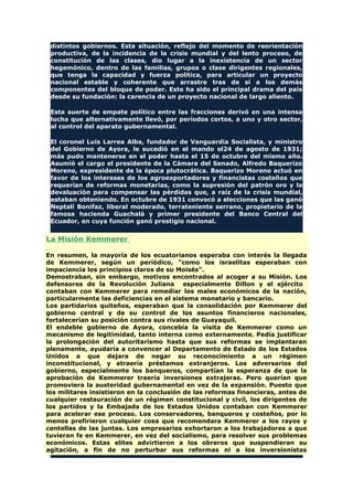 distintos gobiernos. Esta situación, reflejo del momento de reorientación
productiva, de la incidencia de la crisis mundial y del lento proceso, de
constitución de las clases, dio lugar a la inexistencia de un sector
hegemónico, dentro de las familias, grupos o clase dirigentes regionales,
que tenga la capacidad y fuerza política, para articular un proyecto
nacional estable y coherente que arrastre tras de sí a los demás
componentes del bloque de poder. Este ha sido el principal drama del país
desde su fundación: la carencia de un proyecto nacional de largo aliento.
Esta suerte de empate político entre las fracciones derivó en una intensa
lucha que alternativamente llevó, por períodos cortos, a uno y otro sector,
al control del aparato gubernamental.
El coronel Luis Larrea Alba, fundador de Vanguardia Socialista, y ministro
del Gobierno de Ayora, le sucedió en el mando el24 de agosto de 1931;
más pudo mantenerse en el poder hasta el 15 de octubre del mismo año.
Asumió el cargo el presidente de la Cámara del Senado, Alfredo Baquerizo
Moreno, expresidente de la época plutocrática. Baquerizo Moreno actuó en
favor de los intereses de los agroexportadores y financistas costeños que
requerían de reformas monetarias, como la supresión del patrón oro y la
devaluación para compensar las pérdidas que, a raíz de la crisis mundial,
estaban obteniendo. En octubre de 1931 convocó a elecciones que las ganó
Neptalí Bonifaz, liberal moderado, terrateniente serrano, propietario de la
famosa hacienda Guachalá y primer presidente del Banco Central del
Ecuador, en cuya función ganó prestigio nacional.
La Misión Kemmerer
En resumen, la mayoría de los ecuatorianos esperaba con interés la llegada
de Kemmerer, según un periódico, "como los israelitas esperaban con
impaciencia los principios claros de su Moisés".
Demostraban, sin embargo, motivos encontrados al acoger a su Misión. Los
defensores de la Revolución Juliana especialmente Dillon y el ejército
contaban con Kemmerer para remediar los males económicos de la nación,
particularmente las deficiencias en el sistema monetario y bancario.
Los partidarios quiteños, esperaban que la consolidación por Kemmerer del
gobierno central y de su control de los asuntos financieros nacionales,
fortalecerían su posición contra sus rivales de Guayaquil.
El endeble gobierno de Ayora, concebía la visita de Kemmerer como un
mecanismo de legitimidad, tanto interna como externamente. Pedía justificar
la prolongación del autoritarismo hasta que sus reformas se implantaran
plenamente, ayudaría a convencer al Departamento de Estado de los Estados
Unidos a que dejara de negar su reconocimiento a un régimen
inconstitucional, y atraería préstamos extranjeros. Los adversarios del
gobierno, especialmente los banqueros, compartían la esperanza de que la
aprobación de Kemmerer traería inversiones extrajeras. Pero querían que
promoviera la austeridad gubernamental en vez de la expansión. Puesto que
los militares insistieron en la conclusión de las reformas financieras, antes de
cualquier restauración de un régimen constitucional y civil, los dirigentes de
los partidos y la Embajada de los Estados Unidos contaban con Kemmerer
para acelerar ese proceso. Los conservadores, banqueros y costeños, por lo
menos prefirieron cualquier cosa que recomendara Kemmerer a los rayos y
centellas de las juntas. Los empresarios exhortaron a los trabajadores a que
tuvieran fe en Kemmerer, en vez del socialismo, para resolver sus problemas
económicos. Estas elites advirtieron a los obreros que suspendieran su
agitación, a fin de no perturbar sus reformas ni a los inversionistas
 