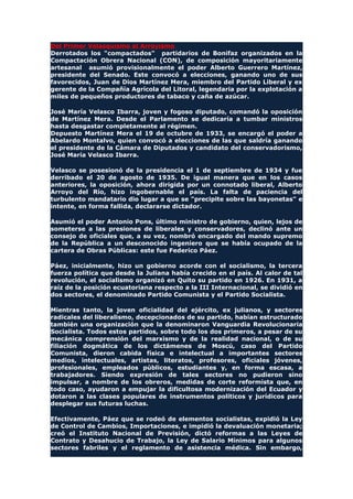 Del Primer Velasquismo al Arroyismo
Derrotados los "compactados" partidarios de Bonifaz organizados en la
Compactación Obrera Nacional (CON), de composición mayoritariamente
artesanal asumió provisionalmente el poder Alberto Guerrero Martínez,
presidente del Senado. Este convocó a elecciones, ganando uno de sus
favorecidos, Juan de Dios Martínez Mera, miembro del Partido Liberal y ex
gerente de la Compañía Agrícola del Litoral, legendaria por la explotación a
miles de pequeños productores de tabaco y caña de azúcar.
José María Velasco Ibarra, joven y fogoso diputado, comandó la oposición
de Martínez Mera. Desde el Parlamento se dedicaría a tumbar ministros
hasta desgastar completamente al régimen.
Depuesto Martínez Mera el 19 de octubre de 1933, se encargó el poder a
Abelardo Montalvo, quien convocó a elecciones de las que saldría ganando
el presidente de la Cámara de Diputados y candidato del conservadorismo,
José María Velasco Ibarra.
Velasco se posesionó de la presidencia el 1 de septiembre de 1934 y fue
derribado el 20 de agosto de 1935. De igual manera que en los casos
anteriores, la oposición, ahora dirigida por un connotado liberal, Alberto
Arroyo del Río, hizo ingobernable el país. La falta de paciencia del
turbulento mandatario dio lugar a que se "precipite sobre las bayonetas" e
intente, en forma fallida, declararse dictador.
Asumió el poder Antonio Pons, último ministro de gobierno, quien, lejos de
someterse a las presiones de liberales y conservadores, declinó ante un
consejo de oficiales que, a su vez, nombró encargado del mando supremo
de la República a un desconocido ingeniero que se había ocupado de la
cartera de Obras Públicas: este fue Federico Páez.
Páez, inicialmente, hizo un gobierno acorde con el socialismo, la tercera
fuerza política que desde la Juliana había crecido en el país. Al calor de tal
revolución, el socialismo organizó en Quito su partido en 1926. En 1931, a
raíz de la posición ecuatoriana respecto a la III Internacional, se dividió en
dos sectores, el denominado Partido Comunista y el Partido Socialista.
Mientras tanto, la joven oficialidad del ejército, ex julianos, y sectores
radicales del liberalismo, decepcionados de su partido, habían estructurado
también una organización que la denominaron Vanguardia Revolucionaria
Socialista. Todos estos partidos, sobre todo los dos primeros, a pesar de su
mecánica comprensión del marxismo y de la realidad nacional, o de su
filiación dogmática de los dictámenes de Moscú, caso del Partido
Comunista, dieron cabida física e intelectual a importantes sectores
medios, intelectuales, artistas, literatos, profesores, oficiales jóvenes,
profesionales, empleados públicos, estudiantes y, en forma escasa, a
trabajadores. Siendo expresión de tales sectores no pudieron sino
impulsar, a nombre de los obreros, medidas de corte reformista que, en
todo caso, ayudaron a empujar la dificultosa modernización del Ecuador y
dotaron a las clases populares de instrumentos políticos y jurídicos para
desplegar sus futuras luchas.
Efectivamente, Páez que se rodeó de elementos socialistas, expidió la Ley
de Control de Cambios, Importaciones, e impidió la devaluación monetaria;
creó el Instituto Nacional de Previsión, dictó reformas a las Leyes de
Contrato y Desahucio de Trabajo, la Ley de Salario Mínimos para algunos
sectores fabriles y el reglamento de asistencia médica. Sin embargo,
 