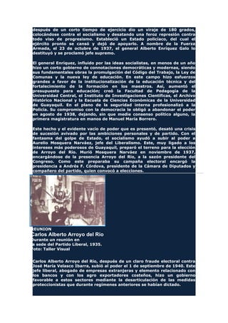 después de un corto tiempo de ejercicio dio un viraje de 180 grados,
colocándose contra el socialismo y desatando una feroz represión contra
todo viso de progresismo. Estableció un Estado policíaco, del cual el
ejército pronto se cansó y dejó de apoyarlo. A nombre de la Fuerza
Armada, el 23 de octubre de 1937, el general Alberto Enríquez Galo lo
destituyó y se proclamó jefe supremo.
El general Enríquez, influido por las ideas socialistas, en menos de un año
hizo un corto gobierno de connotaciones democráticas y modernas, siendo
sus fundamentales obras la promulgación del Código del Trabajo, la Ley de
Comunas y la nueva ley de educación. En este campo hizo esfuerzos
grandes a favor de la institucionalización de la educación técnica y del
fortalecimiento de la formación en los maestros. Así, aumentó el
presupuesto para educación; creó la Facultad de Pedagogía de la
Universidad Central, el Instituto de Investigaciones Científicas, el Archivo
Histórico Nacional y la Escuela de Ciencias Económicas de la Universidad
de Guayaquil. En el plano de la seguridad interna profesionalizó a la
Policía. Su compromiso con la democracia le obligó a abandonar el poder
en agosto de 1938, dejando, sin que medie consenso político alguno, la
primera magistratura en manos de Manuel María Borrero.
Este hecho y el evidente vacío de poder que es presentó, desató una crisis
de sucesión avivado por las ambiciones personales y de partido. Con el
fantasma del golpe de Estado, el socialismo ayudó a subir al poder a
Aurelio Mosquera Narváez, jefe del Liberalismo. Este, muy ligado a los
intereses más poderosos de Guayaquil, preparó el terreno para la elección
de Arroyo del Río. Murió Mosquera Narváez en noviembre de 1937,
encargándose de la presencia Arroyo del Río, a la sazón presidente del
Congreso. Como este preparaba su campaña electoral encargó la
presidencia a Andrés F. Córdova, presidente de la Cámara de Diputados y
compañero del partido, quien convocó a elecciones.
REUNION
Carlos Alberto Arroyo del Río
Durante un reunión en
la sede del Partido Liberal, 1935.
Foto: Taller Visual
Carlos Alberto Arroyo del Río, después de un claro fraude electoral contra
José María Velasco Ibarra, subió al poder el 1 de septiembre de 1940. Este
jefe liberal, abogado de empresas extranjeras y elemento relacionado con
los bancos y con los agro exportadores costeños, hizo un gobierno
favorable a estos sectores mediante la desarticulación de las medidas
proteccionistas que durante regímenes anteriores se habían dictado.
 