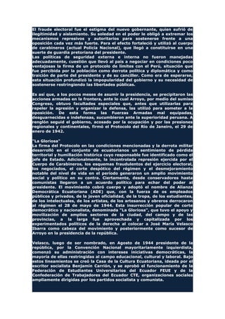El fraude electoral fue el estigma del nuevo gobernante, quien sufrió de
ilegitimidad y aislamiento. Su soledad en el poder le obligó a extremar los
mecanismos represivos y autoritarios para sostenerse frente a una
oposición cada vez más fuerte. Para el efecto fortaleció y utilizó al cuerpo
de carabineros (actual Policía Nacional), que llegó a constituirse en una
suerte de guardia pretoriana del presidente.
Las políticas de seguridad externa e interna no fueron manejadas
adecuadamente, cuestión que llevó al país a negociar en condiciones poco
ventajosas la firma de un protocolo de límites con el Perú, situación que
fue percibida por la población como derrota política y diplomática y como
traición de parte del presidente y de su canciller. Como era de esperarse,
esta situación profundizó la impopularidad del gobierno y su necesidad de
sostenerse restringiendo las libertades públicas.
Es así que, a los pocos meses de asumir la presidencia, se precipitaron las
acciones armadas en la frontera, ante lo cual Arroyo, por medio del sumiso
Congreso, obtuvo facultades especiales que, antes que utilizarlas para
repeler la agresión y organizar la defensa, las utilizó para someter a la
oposición. De esta forma las Fuerzas Armadas mal equipadas,
desguarnecidas e indefensas, sucumbieron ante la superioridad peruana. A
renglón seguid el gobierno, acosado por la ocupación y por las presiones
regionales y continentales, firmó el Protocolo del Río de Janeiro, el 29 de
enero de 1942.
"La Gloriosa"
La firma del Protocolo en las condiciones mencionadas y la derrota militar
desarrolló en el conjunto de ecuatorianos un sentimiento de pérdida
territorial y humillación histórica cuyo responsable fue identificado como el
jefe de Estado. Adicionalmente, la incontrolada represión ejercida por el
Cuerpo de Carabineros, los esquemas fraudulentos del ejercicio electoral,
los negociados, el corte despótico del régimen y el desmejoramiento
notable del nivel de vida en el período generaron un amplio movimiento
social y político en su contra. Ciertamente, desde conservadores hasta
comunistas llegaron a un acuerdo político para echar del poder al
presidente. El movimiento cobró cuerpo y adoptó el nombre de Alianza
Democrática Ecuatoriana (ADE) que, con la fuerza de os empleados
públicos y privados, de la joven oficialidad, de la tropa, de los estudiantes,
de los intelectuales, de los artistas, de los artesanos y obreros derrocaron
al régimen el 28 de mayo de 1944. Esta insurrección popular de corte
democrático y nacionalista, denominada "La Gloriosa", que tuvo el apoyo y
movilización de amplios sectores de la ciudad, del campo y de las
provincias, a la larga fue aprovechada y capitalizada por los
experimentados políticos de la derecha al colocar a José María Velasco
Ibarra como cabeza del movimiento y posteriormente como sucesor de
Arroyo en la presidencia de la república.
Velasco, luego de ser nombrado, en Agosto de 1944 presidente de la
república, por la Convención Nacional mayoritariamente izquierdista,
comenzó su administración con intereses iniciativas democráticas, la
mayoría de ellas restringidas al campo educacional, cultural y laboral. Bajo
estos lineamientos se creó la Casa de la Cultura Ecuatoriana, ideada por el
escritor socialista Benjamín Carrión, y se aprobó el funcionamiento de la
Federación de Estudiantes Universitarios del Ecuador FEUE y de la
Confederación de Trabajadores del Ecuador CTE, organizaciones sociales
ampliamente dirigidas por los partidos socialista y comunista.
 