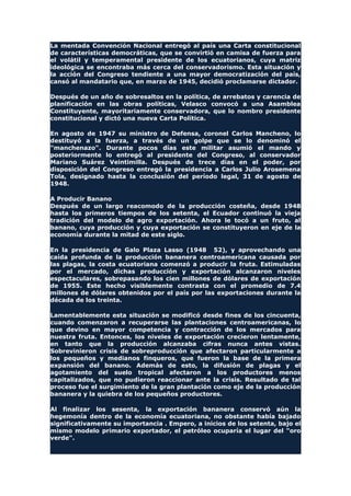 La mentada Convención Nacional entregó al país una Carta constitucional
de características democráticas, que se convirtió en camisa de fuerza para
el volátil y temperamental presidente de los ecuatorianos, cuya matriz
ideológica se encontraba más cerca del conservadorismo. Esta situación y
la acción del Congreso tendiente a una mayor democratización del país,
cansó al mandatario que, en marzo de 1945, decidió proclamarse dictador.
Después de un año de sobresaltos en la política, de arrebatos y carencia de
planificación en las obras políticas, Velasco convocó a una Asamblea
Constituyente, mayoritariamente conservadora, que lo nombro presidente
constitucional y dictó una nueva Carta Política.
En agosto de 1947 su ministro de Defensa, coronel Carlos Mancheno, lo
destituyó a la fuerza, a través de un golpe que se lo denominó el
"manchenazo". Durante pocos días este militar asumió el mando y
posteriormente lo entregó al presidente del Congreso, al conservador
Mariano Suárez Veintimilla. Después de trece días en el poder, por
disposición del Congreso entregó la presidencia a Carlos Julio Arosemena
Tola, designado hasta la conclusión del período legal, 31 de agosto de
1948.
A Producir Banano
Después de un largo reacomodo de la producción costeña, desde 1948
hasta los primeros tiempos de los setenta, el Ecuador continuó la vieja
tradición del modelo de agro exportación. Ahora le tocó a un fruto, al
banano, cuya producción y cuya exportación se constituyeron en eje de la
economía durante la mitad de este siglo.
En la presidencia de Galo Plaza Lasso (1948 52), y aprovechando una
caída profunda de la producción bananera centroamericana causada por
las plagas, la costa ecuatoriana comenzó a producir la fruta. Estimuladas
por el mercado, dichas producción y exportación alcanzaron niveles
espectaculares, sobrepasando los cien millones de dólares de exportación
de 1955. Este hecho visiblemente contrasta con el promedio de 7.4
millones de dólares obtenidos por el país por las exportaciones durante la
década de los treinta.
Lamentablemente esta situación se modificó desde fines de los cincuenta,
cuando comenzaron a recuperarse las plantaciones centroamericanas, lo
que devino en mayor competencia y contracción de los mercados para
nuestra fruta. Entonces, los niveles de exportación crecieron lentamente,
en tanto que la producción alcanzaba cifras nunca antes vistas.
Sobrevinieron crisis de sobreproducción que afectaron particularmente a
los pequeños y medianos finqueros, que fueron la base de la primera
expansión del banano. Además de esto, la difusión de plagas y el
agotamiento del suelo tropical afectaron a los productores menos
capitalizados, que no pudieron reaccionar ante la crisis. Resultado de tal
proceso fue el surgimiento de la gran plantación como eje de la producción
bananera y la quiebra de los pequeños productores.
Al finalizar los sesenta, la exportación bananera conservó aún la
hegemonía dentro de la economía ecuatoriana, no obstante había bajado
significativamente su importancia . Empero, a inicios de los setenta, bajo el
mismo modelo primario exportador, el petróleo ocuparía el lugar del "oro
verde".
 