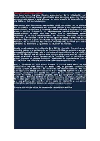 Vamos a industrializar el País
Los importantes ingresos fiscales provenientes de la tributación por
exportación bananera fueron canalizados para apuntalar proyectos viales
de gran envergadura y para afianzar un nuevo modelo de desarrollo cuyo
eje debía ser la industrialización.
Hasta estos años la economía ecuatoriana había funcionado con un modelo
de producción y exportación de materias primas y de importación de
manufacturas, maquinaria y tecnología. Salvo contados y fugaces casos en
nuestra historia económica, las exportaciones habían superado a las
importaciones; la regla más bien había sido el permanente déficit
comercial y la fuga indiscriminada de nuestros limitados recursos
naturales y monetarios. En fin, el modelo aplicado desde la fundación de la
República reducía al país a una fuerte y peligrosa dependencia del mercado
mundial, de los vaivenes del comercio internacional, cuestión que había
retrasado su desarrollo y agudizado su situación de pobreza.
Desde los cincuenta, por incidencia de la CEPAL Comisión Económica para
América Latina -, organismo de las Naciones Unidas, se empezó a pensar
en posibilidades de desarrollo y crecimiento independiente para la región.
La CEPAL planteó que el camino para nuestro país, como para el resto de
países de América Latina, llamados de la "periferia", era, en una primera
etapa, impulsar un proceso industrial "sustitutivo de importaciones", para
lo cual había que obligadamente desarrollar un mercado interno.
Par la aplicación de este nuevo modelo, el Estado debía tener un rol
protagónico. De esta manera, ya desde 1948, el gobierno ecuatoriano
decidió aplicar el esquema de desarrollo vía industrialización. Así las
autoridades del Estado encontraron el mejor respaldo técnico en el Banco
Central, institución que aportó con varios de sus técnicos, como José
Corsino Cárdenas y Germánico Salgado, para que integraran las misiones
de la CEPAL. El Banco Central, en primera instancia, se dedicó a investigar
la realidad económica y social del Ecuador. Gracias a esto, el Ecuador contó
por vez primera con estudios serios sobre su economía y con series
estadísticas confiables, basadas en varios censos nacionales.
Revolución Juliana, crisis de hegemonía y estabilidad política
 