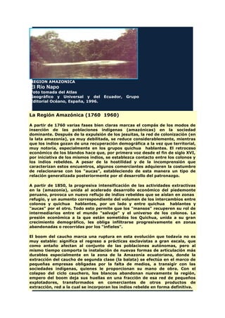 REGION AMAZONICA
El Río Napo
Foto tomada del Atlas
Geográfico y Universal y del Ecuador, Grupo
Editorial Océano, España, 1996.
La Región Amazónica (1760 1960)
A partir de 1760 varias fases bien claras marcas el compás de los modos de
inserción de las poblaciones indígenas (amazónicas) en la sociedad
dominante. Después de la expulsión de los jesuitas, la red de colonización (en
la lata amazonía), ya muy debilitada, se reduce considerablemente, mientras
que los indios gozan de una recuperación demográfica a la vez que territorial,
muy notoria, especialmente en los grupos quichua hablantes. El retroceso
económico de los blandos hace que, por primera voz desde el fin de siglo XVI,
por iniciativa de los mismos indios, se establezca contacto entre los colonos y
los indios rebeldes. A pesar de la hostilidad y de la incomprensión que
caracterizan estos encuentros, algunos comerciantes adquieren la costumbre
de relacionarse con los "aucas", estableciendo de esta manera un tipo de
relación generalizada posteriormente por el desarrollo del patronazgo.
A partir de 1850, la progresiva intensificación de las actividades extractivas
en la (amazonía), unida al acelerado desarrollo económico del piedemonte
peruano, provoca un nuevo reflujo de indios rebeldes que se aíslan en zonas
refugio, y un aumento correspondiente del volumen de los intercambios entre
colonos y quichua hablantes, por un lado y entre quichua hablantes y
"aucas" por el otro. Todo esto permite que los "mansos" recuperen su rol de
intermediarios entre el mundo "salvaje" y el universo de los colonos. La
presión económica a la que están sometidos los Quichua, unida a su gran
crecimiento demográfico, les obliga infiltrarse progresivamente en zonas
abandonadas o recorridas por los "infieles".
El boom del caucho marca una ruptura en esta evolución que todavía no es
muy estable: significa el regreso a prácticas esclavistas a gran escala, que
como antaño afectan al conjunto de las poblaciones autónomas, pero al
mismo tiempo comporta la instalación de nuevas formas de articulación más
durables especialmente en la zona de la Amazonía ecuatoriana, donde la
extracción del caucho de segunda clase (la balata) se efectúa en el marco de
pequeñas empresas obligadas por la falta de medios, a transigir con las
sociedades indígenas, quienes le proporcionan su mano de obra. Con el
colapso del ciclo cauchero, los blancos abandonan nuevamente la región,
empero del boom deja sus huellas en una fracción de esa red de pequeños
explotadores, transformados en comerciantes de otros productos de
extracción, red a la cual se incorporan los indios rebelde en forma definitiva.
 