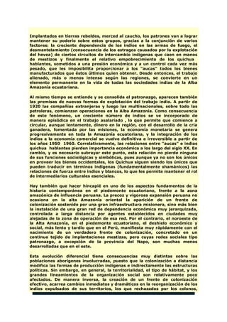 Implantados en tierras rebeldes, merced al caucho, los patrones van a lograr
mantener su poderío sobre estos grupos, gracias a la conjunción de varios
factores: la creciente dependencia de los indios en las armas de fuego, el
desmantelamiento (consecuencia de los estragos causados por la explotación
del hevea) de ciertos circuitos de intercambio indígenas que caen en manos
de mestizos y finalmente el relativo empobrecimiento de los quichua
hablantes, sometidos a una presión económica y a un control cada vez más
pesado, que les imposibilita proporcionar a los "aucas" todos los bienes
manufacturados que éstos últimos quien obtener. Desde entonces, el trabajo
alienado, más o menos intenso según las regiones, se convierte en un
elemento permanente en la vida de todas las sociedades indias de la Alba
Amazonía ecuatoriana.
Al mismo tiempo se entiende y se consolida el patronazgo, aparecen también
las premisas de nuevas formas de explotación del trabajo indio. A partir de
1920 las compañías extranjeras y luego las multinacionales, sobre todo las
petroleras, comienzan operaciones en la Alba Amazonía. Como consecuencia
de este fenómeno, un creciente número de indios se ve incorporado de
manera episódica en el trabajo asalariado , lo que permite que comience a
circular, aunque lentamente, dinero en la región, con el desarrollo de la cría
ganadera, fomentada por las misiones, la economía monetaria se genera
progresivamente en toda la Amazonía ecuatoriana, y la integración de los
indios a la economía comercial se vuelve definitiva e irreversible a partir de
los años 1950 1960. Correlativamente, las relaciones entre "aucas" e indios
quichua hablantes pierden importancia económica a los largo del siglo XX. En
cambio, y es necesario subrayar este punto, esta relación no pierde ninguna
de sus funciones sociológicas y simbólicas, pues aunque ya no son los únicos
en proveer los bienes occidentales, los Quichua siguen siendo los únicos que
pueden traducir en términos indígenas (fundamentalmente shamánicos) las
relaciones de fuerza entre indios y blancos, lo que les permite mantener el rol
de intermediarios culturales esenciales.
Hay también que hacer hincapié en uno de los aspectos fundamentos de la
historia contemporánea en el piedemonte ecuatoriano, frente a la zona
amazónica de influencia peruana. La precoz y vigorosa expansión peruana no
ocasiona en la alta Amazonía oriental la aparición de un frente de
colonización sostenido por una gran infraestructura misionera, sino más bien
la instalación de una gran red de dependencia económica muy jerarquizada,
controlada a larga distancia por agentes establecidos en ciudades muy
alejadas de la zona de operación de esa red. Por el contrario, el noroeste de
la Alta Amazonía, en el piedemonte ecuatoriano, el deshielo económico y
social, más lento y tardío que en el Perú, manifiesta muy rápidamente con el
nacimiento de un verdadero frente de colonización, concretado en un
continuo tejido de implantaciones mestizas, pero cuyas redes sociales tipo
patronazgo, a excepción de la provincia del Napo, son muchas menos
desarrolladas que en el este.
Esta evolución diferencial tiene consecuencias muy distintas sobre las
poblaciones aborígenes involucradas, puesto que la colonización a distancia
modifica las formas de producción indígenas e indirectamente las estructuras
políticas. Sin embargo, en general, la territorialidad, el tipo de hábitat, y los
grandes lineamientos de la organización social son relativamente poco
afectados. De manera inversa, la creación de un frente de colonización
efectivo, acarrea cambios inmediatos y dramáticos en la reorganización de los
indios expulsados de sus territorios, los que rechazados por los colonos,
 