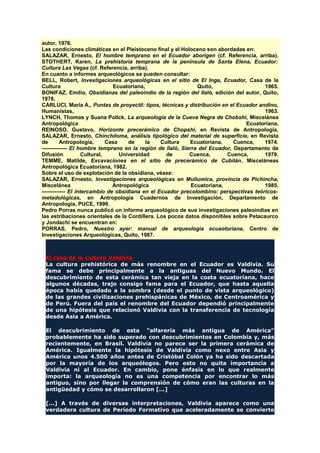 autor, 1976.
Las condiciones climáticas en el Pleistoceno final y el Holoceno son abordadas en:
SALAZAR, Ernesto, El hombre temprano en el Ecuador aborigen (cf. Referencia, arriba).
STOTHERT, Karen, La prehistoria temprana de la península de Santa Elena, Ecuador:
Cultura Las Vegas (cf. Referencia, arriba).
En cuanto a informes arqueológicos se pueden consultar:
BELL, Robert, Investigaciones arqueológicas en el sitio de El Inga, Ecuador, Casa de la
Cultura Ecuatoriana, Quito, 1965.
BONIFAZ, Emilio, Obsidianas del paleoindio de la región del Ilaló, edición del autor, Quito,
1978.
CARLUCI, María A., Puntas de proyectil: tipos, técnicas y distribución en el Ecuador andino,
Humanistas, 1963.
LYNCH, Thomas y Suana Pollck, La arqueología de la Cueva Negra de Chobshi, Miscelánea
Antropológica Ecuatoriana.
REINOSO, Gustavo, Horizonte precerámico de Chopshi, en Revista de Antropología.
SALAZAR, Ernesto, Chinchiloma, análisis tipológico del material de superficie, en Revista
de Antropología, Casa de la Cultura Ecuatoriana, Cuenca, 1974.
-------------- El hombre temprano en la región de Ilaló, Sierra del Ecuador, Departamento de
Difusión Cultural, Universidad de Cuenca, Cuenca, 1979.
TEMME, Matilde, Excavaciones en el sitio de precerámico de Cubilán, Misceláneas
Antropológica Ecuatoriana, 1982.
Sobre el uso de explotación de la obsidiana, véase:
SALAZAR, Ernesto, Investigaciones arqueológicas en Mullumica, provincia de Pichincha,
Miscelánea Antropológica Ecuatoriana, 1985.
------------- El intercambio de obsidiana en el Ecuador precolombino: perspectivas teóricos-
metadológicas, en Antropología Cuadernos de Investigación, Departamento de
Antropología, PUCE, 1999.
Pedro Porras nunca publicó un informe arqueológico de sus investigaciones paleoindias en
las estribaciones orientales de la Cordillera. Los pocos datos disponibles sobre Petacaurco
y Jondachi se encuentran en:
PORRAS, Pedro, Nuestro ayer: manual de arqueología ecuaotoriana, Centro de
Investigaciones Arqueológicas, Quito, 1987.
El caso de la cultura Valdivia
La cultura prehistórica de más renombre en el Ecuador es Valdivia. Su
fama se debe principalmente a la antiguas del Nuevo Mundo. El
descubrimiento de esta cerámica tan vieja en la costa ecuatoriana, hace
algunos décadas, trajo consigo fama para el Ecuador, que hasta aquella
época había quedado a la sombra (desde el punto de vista arqueológico)
de las grandes civilizaciones prehispánicas de México, de Centroamérica y
de Perú. Fuera del país el renombre del Ecuador dependió principalmente
de una hipótesis que relacionó Valdivia con la transferencia de tecnología
desde Asia a América.
El descubrimiento de esta "alfarería más antigua de América"
probablemente ha sido superado con descubrimientos en Colombia y, más
recientemente, en Brasil. Valdivia no parece ser la primera cerámica de
América. Igualmente la hipótesis de Valdivia como nexo entre Asia y
América unos 4.500 años antes de Cristóbal Colón ya ha sido descartada
por la mayoría de los arqueólogos. Pero esto no quita importancia a
Valdivia ni al Ecuador. En cambio, pone énfasis en lo que realmente
importa: la arqueología no es una competencia por encontrar lo más
antiguo, sino por llegar la comprensión de cómo eran las culturas en la
antigüedad y cómo se desarrollaron [...]
[...] A través de diversas interpretaciones, Valdivia aparece como una
verdadera cultura de Período Formativo que aceleradamente se convierte
 