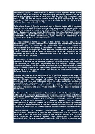 mentalidad rentista y premoderna, el Estado, como algunas veces antes,
tuvo que liderar un proceso de cambio en la economía, después de cuya
aplicación, obtuvo resultados positivos. Así, la inversión industrial que
entre 1953 57 fue de un promedio anual de 15.6 millones de sucres,
ascendió a 583 millones de sucres en el período de 1964 68 y a 867
millones de sucres entre 1969 72.
En la misma línea, el Estado, siguiendo con el libreto, desarrolló el mercado
interno, para lo cual, impulsó un agresivo programa de construcción de
carreteras, empero la mayoría de ellas unirían los dos tradicionales polos
Quito Guayaquil, y a sus zonas de influencia. Con esto, de alguna manera,
se ampliarían significativamente el espacio nacional, más también se
consolidaría el Estado bicentralista, que impidió el desarrollo más
equilibrado de todo el territorio nacional.
La modernización también llegó a las zonas rurales atrasadas y
desprotegidas. Algunos terratenientes serranos, con mentalidad moderna,
motivados por un mercado de productos lácteos en expansión,
modernizaron sus haciendas y liquidaron las relaciones tradicionales de
trabajo como el huasipungo; otros también emprendieron por el mismo
camino impulsados por su afán de mediatizar la lucha campesina en su
momento de elevación de la conflictividad social en la zona rural y en los
suburbios de las ciudades.
Sin embargo, la modernización de las relaciones sociales de fines de los
cincuenta e inicios de os sesenta, también fue producto de las políticas
continentales de seguridad impulsadas por los Estados Unidos, como
respuesta de la ola revolucionaria levantada en toda Latinoamérica luego
de la revolución cubana de 1959. Una de estas políticas fue la denominada
Alianza para el Progreso, en el marco de la cual se llevó a cabo la primera
Reforma Agraria en 1964.
Las reformas que se llevaron adelante en el período, aparte de no resolver
problemas fundamentales de la economía, fueron medidas desarrollistas
que no hicieron sino agravar el estado de dependencia y la crisis
económica del país. Las poderosas elites de ambas regiones, rentistas y
mercantilistas, aplicaron el modelo según su conveniencia,
desnaturalizándolo. Así se creó un aparato jurídico que sobreprotegió a la
industria, desarrollando una "falsa industria" y un Estado adiposo y
paternalista.
Ciertamente, la industrialización de sustitución "fácil de importaciones"
fortaleció una industria que importaba con grandes exenciones tributarias
maquinaria, productos semielaborados, elevado número de componentes
del productos a ser "fabricado" y en forma creciente, incluso, materia
prima. Y en lo que respecta a la Reforma Agraria, por su diseño
terrateniente, al repartir tierras, la mayoría de ellas estériles (páramos),
sin crédito ni asistencia técnica, profundizó el minifundio y lanzó a miles de
campesinos a engrosar las filas de los marginales en las grandes ciudades.
Tempranamente, el modelo "ecuatoriano" de "sustitución de
importaciones" comenzó a mostrar sus debilidades. En los sesenta al
reducirse el flujo de dinero proveniente del banano, bajaron los recursos
para financiar el aparato estatal que dinamizaba el proyecto
industrializador. Esto se manifestó en el serio déficit de los presupuestos y
 