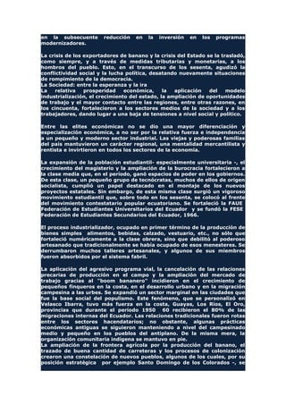 en la subsecuente reducción en la inversión en los programas
modernizadores.
La crisis de los exportadores de banano y la crisis del Estado se la trasladó,
como siempre, y a través de medidas tributarias y monetarias, a los
hombros del pueblo. Esto, en el transcurso de los sesenta, agudizó la
conflictividad social y la lucha política, desatando nuevamente situaciones
de rompimiento de la democracia.
La Sociedad: entre la esperanza y la ira
La relativa prosperidad económica, la aplicación del modelo
industrialización, el crecimiento del estado, la ampliación de oportunidades
de trabajo y el mayor contacto entre las regiones, entre otras razones, en
los cincuenta, fortalecieron a los sectores medios de la sociedad y a los
trabajadores, dando lugar a una baja de tensiones a nivel social y político.
Entre las elites económicas no se dio una mayor diferenciación y
especialización económica, a no ser por la relativa fuerza e independencia
a un pequeño y moderno sector industrial. Las viejas y poderosas familias
del país mantuvieron un carácter regional, una mentalidad mercantilista y
rentista e invirtieron en todos los sectores de la economía.
La expansión de la población estudiantil- especialmente universitaria -, el
crecimiento del magisterio y la ampliación de la burocracia fortalecieron a
la clase media que, en el período, ganó espacios de poder en los gobiernos.
De esta clase, un pequeño grupo de tecnócratas, muchos de ellos de origen
socialista, cumplió un papel destacado en el montaje de los nuevos
proyectos estatales. Sin embargo, de esta misma clase surgió un vigoroso
movimiento estudiantil que, sobre todo en los sesenta, se colocó al frente
del movimiento contestatario popular ecuatoriano. Se fortaleció la FAUE
Federación de Estudiantes Universitarios del Ecuador y se fundó la FESE
Federación de Estudiantes Secundarios del Ecuador, 1966.
El proceso industrializador, ocupado en primer término de la producción de
bienes simples alimentos, bebidas, calzado, vestuario, etc., no sólo que
fortaleció numéricamente a la clase obrera, sino que debilitó al poderoso
artesanado que tradicionalmente se había ocupado de esos menesteres. Se
derrumbaron muchos talleres artesanales, y algunos de sus miembros
fueron absorbidos por el sistema fabril.
La aplicación del agresivo programa vial, la cancelación de las relaciones
precarias de producción en el campo y la ampliación del mercado de
trabajo gracias al "boom bananero" incidieron en el crecimiento de
pequeños finqueros en la costa, en el desarrollo urbano y en la migración
campesina a las urbes. Se expandió un sector marginal en las ciudades que
fue la base social del populismo. Este fenómeno, que se personalizó en
Velasco Ibarra, tuvo más fuerza en la costa, Guayas, Los Ríos, El Oro,
provincias que durante el período 1950 60 recibieron el 80% de las
migraciones internas del Ecuador. Las relaciones tradicionales fueron rotas
entre los sectores hacendatarios; no obstante, algunas prácticas
económicas antiguas se siguieron manteniendo a nivel del campesinado
medio y pequeño en los pueblos del antiplano. De la misma mera, la
organización comunitaria indígena se mantuvo en pie.
La ampliación de la frontera agrícola por la producción del banano, el
trazado de buena cantidad de carreteras y los procesos de colonización
crearon una constelación de nuevos pueblos, algunos de los cuales, por su
posición estratégica por ejemplo Santo Domingo de los Colorados -, se
 