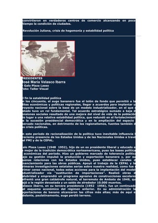 convirtieron en verdaderos centros de comercio alcanzando en poco
tiempo la condición de ciudades.
Revolución Juliana, crisis de hegemonía y estabilidad política
PRESIDENTES
José María Velasco Ibarra
y Galo Plaza Lasso
Foto: Taller Visual
Al fin la estabilidad política
En los cincuenta, el auge bananero fue el telón de fondo que permitió a las
elites económicas y políticas regionales, llegar a acuerdos para implantar un
proyecto nacional sobre la base de un modelo industrializador, en el que el
Estado tuvo un rol fundamental. Tal acuerdo estratégico sumado a baja de
tensiones sociales resultado de una mejora del nivel de vida de la población,
dio lugar a una relativa estabilidad política, que redundó en el fortalecimiento
de la sucesión presidencial democrática y en la ampliación del espacio y
mercado nacionales, en detrimento de los regionalismos, fuentes también de
las crisis políticas.
En este período de racionalización de la política tuvo inevitable influencia la
creciente presencia de los Estados Unidos y de las Nacionales Unidas a través
del FMI y de la CEPAL.
Galo Plaza Lasso (1948 1952), hijo de un ex presidente liberal y educado en
lo mejor de la tradición democrática norteamericana, puso las bases políticas
y económicas del período. Hizo un gobierno marcado de tolerancia política.
Bajo su gestión impulsó la producción y exportación bananera y, por sus
buenas relaciones con los Estados Unidos, puso establecer canales de
financiamiento para las obras públicas. Apoyó el trabajo de la CEPAL y las
primeras investigaciones estatales serias sobre nuestra realidad, como fue el
primer censo nacional, todas estas acciones para la implantación del modelo
industrializador vía "sustitución de importaciones". Realizó obras de
salubridad y emprendió un programa agresivo de construcciones escolares.
Enfrentó una gran catástrofe natural, el terremoto de Ambato de 1949, que
dejó a la región devastada y un saldo de alrededor 10.000 muertos.
Velasco Ibarra, en su tercera presidencia (1952 1956), fue un continuador
del esquema económico del régimen anterior. En su administración las
exportaciones de banano alcanzaron las cifras más altas; más de aquí en
adelante, paulatinamente, auge perdió terreno.
 