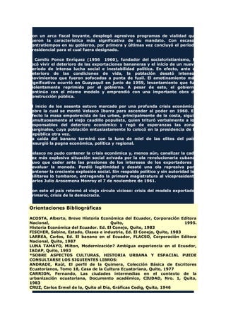 Con un arca fiscal boyante, desplegó agresivos programas de vialidad que
fueron la característica más significativa de su mandato. Con escasos
contratiempos en su gobierno, por primera y últimas vez concluyó el período
presidencial para el cual fuera designado.
A Camilo Ponce Enríquez (1956 1960), fundador del socialcristianismo, le
tocó vivir el deterioro de las exportaciones bananeras y el inicio de un nuevo
período de intensa lucha social e inestabilidad política. En efecto, ante el
deterioro de las condiciones de vida, la población desató intensos
movimientos que fueron sofocados a punta de fusil. El amotinamiento más
significativo ocurrió en Guayaquil en junio de 1959, levantamiento que fue
violentamente reprimido por el gobierno. A pesar de esto, el gobierno
continúo con el mismo modelo y emprendió con una importante obra de
construcción pública.
El inicio de los sesenta estuvo marcado por una profunda crisis económica,
sobre la cual se montó Velasco Ibarra para ascender al poder en 1960. En
efecto la masa empobrecida de las urbes, principalmente de la costa, siguió
tumultuosamente al viejo caudillo populista, quien trituró verbalmente a los
responsables del deterioro económico y regó de esperanzas las zonas
marginales, cuya población entusiastamente lo colocó en la presidencia de la
República otra vez.
La caída del banano terminó con la luna de miel de las elites del país.
Resurgió la pugna económica, política y regional.
Velasco no pudo contener la crisis económica y, menos aún, canalizar la cada
vez más explosiva situación social avivada por la ola revolucionaria cubana.
Tuvo que ceder ante las presiones de los intereses de los exportadores y
devaluar la moneda. Perdió legitimidad y desató una ola represiva para
contener la creciente explosión social. Sin respaldo político y sin autoridad los
militares lo tumbaron, entregando la primera magistratura al vicepresidente
Carlos Julio Arosemena Monroy el 7 de noviembre de 1961.
Con esto el país retornó al viejo círculo vicioso: crisis del modelo exportador
primario, crisis de la democracia.
Orientaciones Bibliográficas
ACOSTA, Alberto, Breve Historia Económica del Ecuador, Corporación Editora
Nacional, Quito, 1995.
Historia Económica del Ecuador. Ed. El Conejo, Quito, 1983
FISCHER, Sabine, Estado, Clases e industria, Ed. El Conejo, Quito, 1983
LARREA, Carlos, Ed. El banano en el Ecuador, FLACSO, Corporación Editora
Nacional, Quito, 1987
LUNA TAMAYO, Milton, Modernización? Ambigua experiencia en el Ecuador,
IADAP, Quito, 1993
*SOBRE ASPECTOS CULTURAS, HISTORIA URBANA Y ESPACIAL PUEDE
CONSULTARSE LOS SIGUIENTES LIBROS:
ANDRADE, Raúl, El perfil de la Quimera, Colección Básica de Escritores
Ecuatorianos, Tomo 18, Casa de la Cultura Ecuatoriana, Quito, 1977
CARRION, Fernando, Las ciudades intermedias en el contexto de la
urbanización ecuatoriana, Documento académico, CIUDAD, Nro. 1, Quito,
1983
CRUZ, Carlos Ermel de la, Quito al Día, Gráficas Cedig, Quito, 1946
 