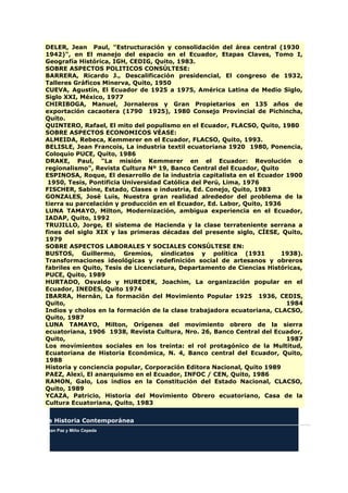 DELER, Jean Paul, "Estructuración y consolidación del área central (1930
1942)", en El manejo del espacio en el Ecuador, Etapas Claves, Tomo I,
Geografía Histórica, IGH, CEDIG, Quito, 1983.
SOBRE ASPECTOS POLITICOS CONSÚLTESE:
BARRERA, Ricardo J., Descalificación presidencial, El congreso de 1932,
Talleres Gráficos Minerva, Quito, 1950
CUEVA, Agustín, El Ecuador de 1925 a 1975, América Latina de Medio Siglo,
Siglo XXI, México, 1977
CHIRIBOGA, Manuel, Jornaleros y Gran Propietarios en 135 años de
exportación cacaotera (1790 1925), 1980 Consejo Provincial de Pichincha,
Quito.
QUINTERO, Rafael, El mito del populismo en el Ecuador, FLACSO, Quito, 1980
SOBRE ASPECTOS ECONOMICOS VÉASE:
ALMEIDA, Rebeca, Kemmerer en el Ecuador, FLACSO, Quito, 1993.
BELISLE, Jean Francois, La industria textil ecuatoriana 1920 1980, Ponencia,
Coloquio PUCE, Quito, 1986
DRAKE, Paul, "La misión Kemmerer en el Ecuador: Revolución o
regionalismo", Revista Cultura Nº 19, Banco Central del Ecuador, Quito
ESPINOSA, Roque, El desarrollo de la industria capitalista en el Ecuador 1900
1950, Tesis, Pontificia Universidad Católica del Perú, Lima, 1976
FISCHER, Sabine, Estado, Clases e industria, Ed. Conejo, Quito, 1983
GONZALES, José Luis, Nuestra gran realidad alrededor del problema de la
tierra su parcelación y producción en el Ecuador, Ed. Labor, Quito, 1936
LUNA TAMAYO, Milton, Modernización, ambigua experiencia en el Ecuador,
IADAP, Quito, 1992
TRUJILLO, Jorge, El sistema de Hacienda y la clase terrateniente serrana a
fines del siglo XIX y las primeras décadas del presente siglo, CÍESE, Quito,
1979
SOBRE ASPECTOS LABORALES Y SOCIALES CONSÚLTESE EN:
BUSTOS, Guillermo, Gremios, sindicatos y política (1931 1938).
Transformaciones ideológicas y redefinición social de artesanos y obreros
fabriles en Quito, Tesis de Licenciatura, Departamento de Ciencias Históricas,
PUCE, Quito, 1989
HURTADO, Osvaldo y HUREDEK, Joachim, La organización popular en el
Ecuador, INEDES, Quito 1974
IBARRA, Hernán, La formación del Movimiento Popular 1925 1936, CEDIS,
Quito, 1984
Indios y cholos en la formación de la clase trabajadora ecuatoriana, CLACSO,
Quito, 1987
LUNA TAMAYO, Milton, Orígenes del movimiento obrero de la sierra
ecuatoriana, 1906 1938, Revista Cultura, Nro. 26, Banco Central del Ecuador,
Quito, 1987
Los movimientos sociales en los treinta: el rol protagónico de la Multitud,
Ecuatoriana de Historia Económica, N. 4, Banco central del Ecuador, Quito,
1988
Historia y conciencia popular, Corporación Editora Nacional, Quito 1989
PAEZ, Alexi, El anarquismo en el Ecuador, INFOC / CEN, Quito, 1986
RAMON, Galo, Los indios en la Constitución del Estado Nacional, CLACSO,
Quito, 1989
YCAZA, Patricio, Historia del Movimiento Obrero ecuatoriano, Casa de la
Cultura Ecuatoriana, Quito, 1983
La Historia Contemporánea
Juan Paz y Miño Cepeda
 