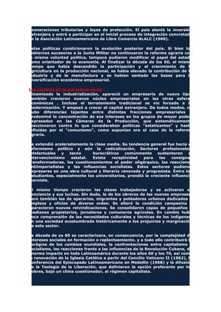 exoneraciones tributarias y leyes de protección. El país alentó la inversión
extranjera y entró a participar en el inicial proceso de integración concretado
en la Asociación Latinoamericana de Libre Comercio ALALC (1960).
Estas políticas condicionaron la evolución posterior del país. Si bien los
gobiernos sucesores a la Junta Militar no continuaron la reforma agraria con
la misma voluntad política, tampoco pudieron modificar el papel del estado
como orientador de la economía. Al finalizar la década de los 60, al mismo
tiempo que había descendido la participación y el crecimiento de la
agricultura en la producción nacional, se había elevado la contribución de la
industria y de la manufactura y se habían sentado las bases para la
diversificación económica empresarial.
Los cambios en la estructura social
Dinamizada la industrialización, apareció un empresario de nuevo tipo.
También crecieron nuevos núcleo empresariales en las otras esferas
económicas . Incluso el terrateniente tradicional se vio forzado a la
modernización. Y empezó a crecer el capital extranjero. De todos modos, no
hubo diferencias tajantes entre distintas fracciones empresariales y
predominó la concentración de sus intereses en los grupos de mayor poder,
expresados en las Cámaras de la Producción, que sistemáticamente
reaccionaron contra lo que consideraban políticas "estatizantes" y hasta
influidas por el "comunismo", como suponían era el caso de la reforma
agraria.
Se extendió aceleradamente la clase media. Su tendencia general fue hacia el
reformismo político y aún la radicalización. Sectores profesionales,
intelectuales y tecno burocráticos comúnmente sustentaron el
intervencionismo estatal. Exista receptividad para las consignas
transformadoras, los cuestionamientos al poder oligárquico, las reacciones
antiimperialistas y las influencias socialistas. Estos sectores pudieron
expresarse en una obra cultural y literaria renovada y progresista. Entre los
estudiantes, especialmente los universitarios, prendió la creciente influencia
marxista.
Al mismo tiempo crecieron las clases trabajadoras y se activaron su
conciencia y sus luchas. Sin duda, la de los obreros de las nuevas empresas,
pero también las de operarios, migrantes y pobladores urbanos dedicados a
empleos y oficios de diverso orden. Se alteró la condición campesina y
aparecieron nuevas reivindicaciones. Se consolidaron capas de pequeños y
medianos propietarios, jornaleros y comuneros agrícolas. En cambio hubo
poca comprensión de las necesidades culturales y técnicas de los indígenas,
en una sociedad acostumbrada históricamente a los prejuicios y marginación
de este sector.
La década de os 60 se caracterizara, en consecuencia, por la complejidad de
intereses sociales en formación o replanteamiento. y a todo ello contribuirá la
vorágine de los cambios mundiales, la confrontaciones entre capitalismo y
socialismo, las reacciones frente a las influencias de la Revolución Cubana, de
enorme impacto en toda Latinoamérica durante los años 60 y los 70, así como
la renovación de la Iglesia Católica a partir del Concilio Vaticano II (1962), la
Conferencia del Episcopado Latinoamericano en Medellín (1968) y la difusión
de la Teología de la Liberación, que definieron la opción preferente por los
pobres, bajo un clima cuestionador, al régimen capitalista.
 