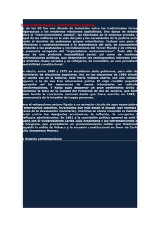 Crisis gubernamental y confrontaciones políticas
La de los 60 fue una década de transición entre las tradicionales formas
oligárquicas y las modernas relaciones capitalistas. Una época de debates
sobre el "intervencionismo estatal", las libertades de la empresa privada, el
papel de los militares en la vida del país y las necesidades de la justicia social
frente al dominio de poderosos grupos minoritarios. Incluso una poca de
reflexiones y cuestionamientos a la dependencia del país, de acercamiento
constante a los postulados y reivindicaciones del Tercer Mundo y de críticas a
la presencia arrogante del "imperialismo norteamericano". Todo ello fue
causa de una profunda inestabilidad social, así como de continuas
confrontaciones políticas, que despertaron los contrapuestos intereses entre
las distintas clases sociales y se reflejaron, de inmediato, en una persistente
inestabilidad constitucional.
En efecto, entre 1960 y 1972 se sucedieron siete gobiernos, pero sólo dos
provinieron de elecciones populares. Así, en las elecciones de 1960 triunfó,
por cuarta vez en la historia, José María Velasco Ibarra, con una votación
superior a la de sus tres adversarios juntos. El viejo caudillo populista
expresaba así las esperanzas de masas interesadas en radicales
transformaciones. Y hasta supo despertar un gran sentimiento cívico al
proclamar la tesis de la nulidad del Protocolo de Río de Janeiro, que tanto
había herido la conciencia nacional desde que fuera suscrito en 1942, a
consecuencia de la invasión de tropas peruanas.
Pero el velasquismo estuvo ligado a un estrecho círculo de agro exportadores
y empresarios costeños, favorecidos aún más desde el Estado (por ejemplo a
través de la devaluación monetaria), mientras se volvía creciente el malestar
social contra los desajustes económicos, la inflación, la corrupción la
ineficacia administrativa. En 1961 a la convulsión política general se unió la
pugna con él Vicepresidente Carlos Julio Arosemena y los enfrentamientos en
el Congreso, que precipitaron un pronunciamiento militar que finalmente
respaldó la salida de Velasco y la sucesión constitucional en favor de Carlos
Julio Arosemena Monroy.
La Historia Contemporánea
 