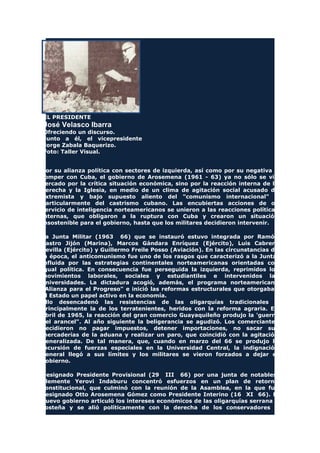 EL PRESIDENTE
José Velasco Ibarra
Ofreciendo un discurso.
Junto a él, el vicepresidente
Jorge Zabala Baquerizo.
Foto: Taller Visual.
Por su alianza política con sectores de izquierda, así como por su negativa a
romper con Cuba, el gobierno de Arosemena (1961 - 63) ya no sólo se vio
cercado por la crítica situación económica, sino por la reacción interna de la
derecha y la Iglesia, en medio de un clima de agitación social acusado de
extremista y bajo supuesto aliento del "comunismo internacional" y
particularmente del castrismo cubano. Las encubiertas acciones de os
servicio de inteligencia norteamericanos se unieron a las reacciones políticas
internas, que obligaron a la ruptura con Cuba y crearon un situación
insostenible para el gobierno, hasta que los militares decidieron intervenir.
La Junta Militar (1963 66) que se instauró estuvo integrada por Ramón
Castro Jijón (Marina), Marcos Gándara Enríquez (Ejército), Luis Cabrera
Sevilla (Ejército) y Guillermo Freile Posso (Aviación). En las circunstancias de
la época, el anticomunismo fue uno de los rasgos que caracterizó a la Junta,
influida por las estrategias continentales norteamericanas orientadas con
igual política. En consecuencia fue perseguida la izquierda, reprimidos los
movimientos laborales, sociales y estudiantiles e intervenidos las
universidades. La dictadura acogió, además, el programa norteamericano
"Alianza para el Progreso" e inició las reformas estructurales que otorgaban
al Estado un papel activo en la economía.
Ello desencadenó las resistencias de las oligarquías tradicionales y
principalmente la de los terratenientes, heridos con la reforma agraria. En
abril de 1965, la reacción del gran comercio Guayaquileño produjo la 'guerra
del arancel". Al año siguiente la beligerancia se agudizó. Los comerciantes
decidieron no pagar impuestos, detener importaciones, no sacar sus
mercaderías de la aduana y realizar un paro, que coincidió con la agitación
generalizada. De tal manera, que, cuando en marzo del 66 se produjo la
incursión de fuerzas especiales en la Universidad Central, la indignación
general llegó a sus límites y los militares se vieron forzados a dejar el
gobierno.
Designado Presidente Provisional (29 III 66) por una junta de notables,
Clemente Yerovi Indaburu concentró esfuerzos en un plan de retorno
constitucional, que culminó con la reunión de la Asamblea, en la que fue
designado Otto Arosemena Gómez como Presidente Interino (16 XI 66). El
nuevo gobierno articuló los intereses económicos de las oligarquías serrana y
costeña y se alió políticamente con la derecha de los conservadores y
 