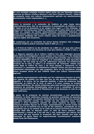 en una sociedad compleja muchos siglos antes que las llamadas culturas
matrices de México (Cultura Olmeca) y del Perú (Cultura Chavín). Valdivia
se presenta como una cultura intensamente agrícola con asentamientos
permanentes y bien organizados [...]
Hacia una nueva reconstrucción de Valdivia
Sobre la duración y la extensión de Valdivia se sabe hasta ahora
relativamente poco. Aún no se encuentra el antecedente de Valdivia ni en
el Japón ni en la Amazonía ni en ningún otro lugar [...] Sin embargo, la
mayoría de las fechas para Valdivia Temprano en la costa están en la costa
3.500 a.C. (según las fechas radiocarbónicas calibradas). Entonces se
puede concluir que la cultura Valdivia apareció repentinamente en la costa
ecuatoriana mediados del cuarto milenio antes de Cristo o posiblemente
algunos siglos más temprano.
Si aceptamos por un momento las pocas fechas dudosas más antiguas,
entonces Valdivia podría remontar hasta 4.300 a.C. [...]
[...] El final de Valdivia se dio alrededor de 1.800 a.C. así que esta cultura
tuvo aparentemente una duración de unos dos milenios y medio o más [...]
[...] Algunos aspectos de la Cultura Valdivia han sido aclarados durante
estos años de investigación y otros quedan muy inciertos [...] No obstante
la existencia segura de la agricultura durante este período, aún no existen
pruebas definitivas sobre la magnitud y la intensidad de esta agricultura
temprana. No hay duda de que los valdivianos siguieron las tradiciones
arcaicas de la caza, la pesca y la recolección de moluscos. ¿Hasta qué
punto llegó el cultivo de maíz y de otras plantas a imponerse en la
economía y a reemplazar la subsistencia antigua? Existe uno que otro dato
interesante relacionado con esta pregunta, pero no se encuentran hasta
ahora pruebas claras de que Valdivia fuese una cultura intensamente
agrícola.
Las plantas aparentemente cultivadas por los valdivianos incluyen el maíz,
una especie de habilla (un tipo raro hoy en día llamado Canavalia), el
algodón, y la achira. Se ha sugerido también, a base de evidencia más
indirectas, el cultivo de la coca, el mate y la yuca, aunque no existen
pruebas definitivas. No existe evidencias para este período temprano de la
presencia de animales domesticados como el cuy y camélidos. El perro,
animal domesticado durante el Pleistoceno, sí está presente en más de un
sitio valdiviano.
A pesar de la presencia de plantas domesticadas y una agricultura
incipiente, la dieta valdiviana consistió de grandes cantidades de pescado,
especialmente bagre. Un estudio detallado de los restos de fauna muestra
una dieta bastante variada con venado (de dos especies) saíno, aves
reptiles y otros mamíferos además de varias especies de peces. Los
moluscos también figuran en la dieta, especialmente la concha prieta (la
misma que es la favorita hoy en día en los cebiches), procedente de los
manglares que ya no existen en la costa de la actual provincia del Guayas.
Aunque Real Alto es descrito como un sitio de tierra adentro, está
actualmente a menos de 3 km del mar y hay evidencias que estuvo aún
más cerca del mar durante la ocupación del sitio. Resulta que toda la
Península de Santa Elena ha experimentado levantamiento costanero
desde fines del Pleistoceno.
 