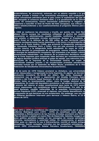 socialcristianos. Se caracterizó, entonces, por un abierto respaldo a la gran
empresa privada e incluso a las inversiones extranjeras, que condujeron a
lesivas concesiones petroleras para el país (como la explotación del gas del
golfo otorgada al consorcio fantasma ADA) y a la paralización de la reforma
agraria. En consecuencia, fueron meramente publicitarias la negativa de
Arosemena a suscribir el Acta de Punta del Este (Uruguay), sus críticas a la
política estadounidenses y sus cuestionamientos al programa Alianza para el
Progreso.
En 1968 se realizaron las elecciones y triunfó, por quinta vez, José María
Velasco Ibarra, aunque los resultados reflejaban el declive del caudillo.
Nuevamente su administración resultó inestable, conflictiva y vinculada,
como antaño, a poderosos círculos económicos. Aunque el Presidente se
mostró firme en la defensa de las 200 millas de mar territorial (varios
atuneros norteamericanos fueron detenidos) y dio inicio a la participación del
Ecuador en el Pacto Andino (1969, que proyectó la integración subregional
con Venezuela, Colombia, Perú, y Chile), Una vez más acumuló la creciente
reacción interna y la beligerante lucha estudiantil. En mayo de 1970 el
gobierno decretó un presupuesto de emergencia, nuevos tributos, aumentó
los recargos de estabilización monetaria, fijó impuestos a las ventas y eliminó
exoneraciones industriales. Las Cámaras de la producción decidieron acudir
ante la Corte Suprema para suspender tales decretos por inconstitucionales.
Esa segura decisión jurídica anticipó el golpe de estado, que sobrevino tras la
destrucción de la imprenta de la Universidad Central, en medio del
generalizado malestar popular y las encolerizadas protestas estudiantiles,
motivadas incluso por el asesinato de Milton Reyes, presidente de la FEUE
(Federación de Estudiantes Universitarios Ecuatorianos).
El 22 de junio de 1970 Velasco proclamó su dictadura. Las universidades
fueron clausuradas y reorganizada la Corte Suprema. En agosto, se decretó la
devaluación monetaria (S./25.00 por dólar). Más tarde, Guayaquil se
conmocionó con la prisión y deportación del Alcalde Francisco Huerta
Montalvo y del Prefecto Asaad Bucaram. Al año siguiente el gobierno debió
afrontar tanto un levantamiento militar, como la huelga nacional de los
trabajadores. En medio del descalabro económico y del adverso clima político,
el anuncio del retorno al orden constitucional para junio de 1972 pareció
renacer esperanzas. Las candidaturas fueron definiéndose. Pro sólo la de
Asaad Bucaram, caudillo indiscutible de la populista Concentración de
Fuerzas Populares (CFP), preocupó al régimen, que intento descalificarla con
el argumento de que Bucaram no era ecuatoriano. Sin embargo, una vez más
los militares decidieron intervenir para derrocar a Velasco Ibarra, el 15 de
febrero de 1972.
Dictaduras militares y "Petrolerismo"
Entre 1972 y 1979 se sucedieron dos dictaduras. La presidida por el general
Guillermo Rodríguez Lara (1972 1976) se constituyó como gobierno
Nacionalista y Revolucionario de las Fuerzas Armadas, proclamó una Filosofa
y Plan de Acción y adoptó un nuevo Plan de Desarrollo. Además, inauguró una
nueva política petrolera basada en los conceptos de recurso estratégico,
soberanía, nacionalismo y autoridad militar. En consecuencia, el gobierno
militar puso en vigencia la Ley d Hidrocarburos, revirtió al estado antiguas
concesiones, fueron revisadas contratos con las compañías extranjeras, se
crearon CEPE (Corporación Estatal Petrolera Ecuatoriana), TRANSNAVE
 
