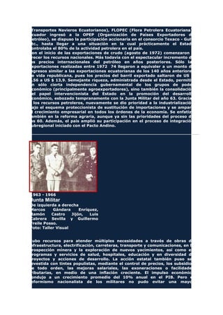 (Transportes Navieros Ecuatorianos), FLOPEC (Flora Petrolera Ecuatoriana),
Ecuador ingresó a la OPEP (Organización de Países Exportadores de
Petróleo), se dispuso la participación accionaria en el consorcio Texaco - Gulf,
etc., hasta llegar a una situación en la cual prácticamente el Estado
controlaba el 80% de la actividad petrolera en el país.
Con el inicio de las exportaciones de crudo (agosto de 1972) comenzaron a
crecer los recursos nacionales. Más todavía con el espectacular incremento de
los precios internacionales del petróleo en años posteriores. Sólo las
exportaciones realizadas entre 1972 74 llegaron a equivaler a un monto de
ingresos similar a las exportaciones ecuatorianas de los 140 años anteriores
de vida republicana, pues los precios del barril exportado saltaron de US $
2.56 a US $ 13,9. Semejante riqueza, administrada desde el Estado, permitió
un sólo cierta independencia gubernamental de los grupos de poder
económico (principalmente agroexportadores), sino también la consolidación
del papel intervencionista del Estado en la promoción del desarrollo
económico, esbozado tempranamente con la Junta Militar del año 63. Gracias
a los recursos petroleros, nuevamente se dio prioridad a la industrialización
bajo el esquema proteccionista de sustitución de importaciones y se amparó
el crecimiento empresarial en todos los órdenes de la economía. Se enfatizó
también en la reforma agraria, aunque ya sin las prioridades del proceso de
los 60. Además, el país amplió su participación en el proceso de integración
subregional iniciado con el Pacto Andino.
1963 - 1966
Junta Militar
De izquierda a derecha
Marcos Gándara Enríquez,
Ramón Castro Jijón, Luis
Cabrera Sevilla y Guillermo
Freile Posso.
Foto: Taller Visual
Hubo recursos para atender múltiples necesidades a través de obras de
infraestructura, electrificación, carreteras, transporte y comunicaciones, en la
prospección minera y la exploración de nuevos yacimientos, así como en
programas y servicios de salud, hospitales, educación y en diversidad de
proyectos y acciones de desarrollo. La acción estatal también puso ser
revestida con tintes populistas, mediante el control de precios, los subsidios
de todo orden, las mejoras salariales, las exoneraciones o facilidades
tributarias, en medio de una inflación creciente. El impulso económico
condujo a un crecimiento promedio del 10% anual en el PIB. Pero el
reformismo nacionalista de los militares no pudo evitar una mayor
 