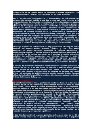 concentración de la riqueza entre las antiguas y nuevas oligarquías, cuya
situación contrastó, cada vez más, con la de los sectores populares
Pero el "petrolerismo" duró poco. En 1975 comenzaron las dificultades en el
mercado internacional debido a que los precios del crudo cayeron. A los
primeros síntomas de desajuste económico se unieron las reacciones sociales
y políticas, acumuladas desde la instauración de la dictadura, porque el
gobierno de Rodríguez Lara, habiendo mantenido un amplio respaldo en
razón de su nacionalismo en materia petrolera, frustró aspiraciones de
cambio social, proscribió la vida política y convirtió la proclamada "siembra
del petróleo" en quimera. Además, en 1975, importadores y comerciantes se
sintieron afectados con la modificación de listas y aranceles. Todo ello y las
brechas cada vez más profundas de un sector militar con el 'personalismo" de
Rodríguez, crearon las condiciones para una sublevación encabezada por el
general Raúl González Alvear (1 IX 75) que, aunque fracasada, será
determinante para que, en enero del siguiente año, las Fuerzas Armadas
decidieran la salida de Rodríguez Lara, sustituido por un triunvirato.
El Consejo Supremo de Gobierno (1976 79) que sucedió a Rodríguez, estuvo
presidido por Alberto Poveda Burbano (Marina) y Luis Leoro Franco
(Aviación). La nueva dictadura abandonó la filosofía Nacionalista y
Revolucionaria anterior, y, aunque mantuvo el papel promotor del Estado y la
centralización de la política petrolera, abrió puertas al capital extranjero,
flexibilizó las políticas económicas con criterios liberales y, ante la
disminución de ingresos petroleros, inició un agresivo proceso de
endurecimiento externo, cuya acumulación pesara posteriormente, al
iniciarse la etapa de los gobiernos constitucionales, en la década de los 80.
La pérdida del dinamismo económico fue la tónica del segundo quinquenio de
la década de los 70. Y, en ese marco, se reactivó la reacción social general,
incluso porque el triunvirato asumió una franca actitud autoritaria y
represiva, que condujo a hechos como la matanza de zafreros del ingenio
AZTRA y el asesinato del político opositor Abdón Calderón Muñoz, fundador
del Frente Radical Alfarista (FRA), en el que directamente estuvo implicado el
Ministro de Gobierno de la época.
Los síntomas del cambio
Las transformaciones sociales, que todavía resultaron lentas e incipientes en
la década de los 60, se aceleraron y profundizaron durante los años 70. Como
nunca antes, creció tanto el sector monopolista como el de pequeños y
medianos negocios. A su vez, las clases trabajadoras se ampliaron y, sobre
todo, desarrollaron una conciencia reivindicativa que pronto se expresó en la
lucha obrera y campesina. Ya en la época del Triunvirato Militar la búsqueda
de unidad clasista paulatinamente acercó a la CEDOC (Confederación
Ecuatoriana de Organizaciones Clasistas), la CTE (Confederación de
Trabajadores del Ecuador) y la CEOSL (Confederación Ecuatoriana de
Organizaciones Sindicales Libres), las grandes centrales de trabajadores, que
arribaron a plataformas y acciones reinvindicativas comunes. Después
constituirán el Frente Unitario de Trabajadores FUT (1981), cuyas
movilizaciones, huelgas nacionales y programas obrero campesinos, fueron
determinantes en las luchas populares hasta bien entrada la década de los
80. Igualmente importante resultó el desarrollo de las clases medias y de su
creciente demanda y protagonismo políticos.
En dos décadas cambió el esquema partidista del país. Al inicio de los 60 se
contaba con los círculos de los partidos Liberal y Conservador, el populismo
 