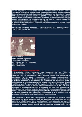 Fueron los propios bancos los interesados en el crecimiento de este tipo de
compañías, que tenían menos limitaciones legales para su funcionamiento.
Según el economista José Moncada, () el crédito de las financieras "creció
30.6 veces en el período analizado (1970 1979). Mientras el producto
interno bruto nominal sólo creció en 6.7 veces y el crédito otorgado por los
bancos en 5.5 veces" . A excepción de COFIEC todo el resto de compañías
fueron constituidas en la década de los ochenta.
Al igual que la banca privada su rápido crecimiento obedeció al gran apoyo
estatal que recibió.
TOMADO DE EDUARDO PAREDES A., LA OLIGARQUIA Y LA CRISIS, QUITO
CEDIS, 1985, PP 28 30
EL PRESIDENTE
Jaime Roldós Aguilera
Y el dirigente indígena
Luis Macas en el Congreso
Nacional - 1979.
Foto: Taller Visual.
El retorno del régimen constitucional
El Triunvirato Militar concentró sus esfuerzos en un "Plan de
Reestructuración Jurídica del Estado", que finalmente consistió en la
realización de un referéndum para escoger entre dos proyectos de
Constitución (la de 1945 reformada y la Nueva Constitución), la
promulgación de la Ley de Elecciones, por primera vez en la historia una Ley
de Partidos Políticos, y finalmente, la realización de elecciones para la
Presidencia de la República. El proceso dejaba a un lado tradiciones jurídicas
y políticas, por lo que surgió la oposición de la derecha política a
innovaciones tales como el mismo referéndum (realizado el 15 I 78 y en el
que triunfó la Nueva Constitución), la concesión del voto a los analfabetos, la
obligación de los partidos a contar con filosofía, programa, militantes y aún
alcanzar un mínimo electoral para poder subsistir, al exclusivo patrocinio de
los partidos políticos para cualquier candidatura y a la introducción del
sistema de doble vuelta para las elecciones presidenciales.
Como ocurriera en 1970, otra vez apareció el fantasma del eventual triunfo
presidencial de Asaad Bucaram, que los militares se empezaron en evitar
mediante la inhabilitación de su candidatura. Y más adelante, varios de los
Tribunales Electorales nombrados por la dictadura desconocieron partidos y
candidatos, y alguno intentó anular las elecciones de primera vuelta, en las
 