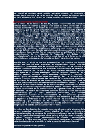 que triunfó el binomio Jaime Roldós Osvaldo Hurtado. Sin embargo, el
proceso logró salvarse y el 29 de abril de 1979 se realizó la segunda vuelta
electoral, que ratificó el triunfo de Jaimes Roldós y Osvaldo Hurtado.
La crisis económica a partir de los 80
Con el inicio de la década de los 80, fueron concluyendo las dictaduras
militares latinoamericanas y empezó una etapa de difícil afirmación de los
sistemas democráticos, en medio del desarrollo de una crisis económica sin
precedentes, que se agravó conjuntamente con el endeudamiento externo de
la región y las crecientes dificultades para solucionarlo. Además, como
consecuencia de la recesión en los pases capitalistas desarrollados, de las
nuevas estrategias del capital financiera internacional, de los
condicionamientos del FMI (Fondo Monetario Internacional), del BM (Banco
Mundial), de los bancos acreedores y de la "globalización" mundial de la
economía de libre empresa, pronto se difundieron en América Latina las
fórmulas "neoliberales" (defensoras radicales del libre mercado capitalista),
que progresivamente se consolidaron incluso porque los procesos de glasnost
y perestroika soviéticos propiciaron reformas que concluyeron con el
derrumbe definitivo del llamado socialismo real. En consecuencia, al finalizar
la década, por todas partes fueron imponiéndose las políticas en favor de la
"modernización" de los sistemas, la "reducción" del Estado y las
"privatizaciones". La era de la crisis arrastró los otros órdenes de la vida
social. Se habló, entonces, de la "década perdida", para América Latina.
También con el inicio de los 80 sobrevendrían los cambios en Ecuador.
Durante las dos décadas anteriores el empresariado había planteado
demandas y resistencias ante la intervención estatal, con el propósito de
defender la libertad económica y la propiedad privada aunque se beneficio de
la misma atención del Estado y del proteccionismo económico. Además,
exigió apertura al capital extranjero, procuró mayores beneficios en el
comercio exterior, reacción contra aranceles, impuestos o controles de
precios, quiso flexibilizar las leyes del trabajo, etc. De manera que, al
iniciarse la etapa constitucional, las cámaras de la producción presionaron
por el cambio de rumbos en las políticas públicas, profundizando, cada vez
más, sus reacciones contra el intervencionismo estatal del pasado. De hecho,
el modelo de desarrollo basado en el proteccionismo industrial y el amparo
estatal al crecimiento empresarial (modelo estatal nacional desarrollistas)
se volvió insostenible en las circunstancias de la globalización de la economía
de mercado. En medio del cambiante contexto mundial, de las condiciones
sobrevinientes por la crisis económica ecuatoriana, del creciente
endeudamiento externo y a consecuencia de las sucesivas políticas
gubernamentales, cambiaron las perspectivas del desarrollo y se impusieron
los objetivos e intereses de un nuevo modelo de acumulación (modelo
empresarial), que enfatizó en la iniciativa empresarial privada, la
liberalización e los mercados, la apertura al mundo capitalista internacional y
el repliegue del estado como agente de la economía.
Sin embargo, la adopción del modelo empresarial postergó la atención de las
grandes mayorías nacionales, cuyos niveles de vida se deterioraron
permanentemente. La sucesión de medidas económicas, que en Ecuador no
dieron los resultados logrados por otros países, volvió tortuoso el manejo de
la crisis. Tampoco resultó esperanzadora la eficacia y competitividad
atribuidas a la "libre empresa". Sobre todo suele destacarse la rentabilidad a
costa de salarios bajos y también la baja promoción del bienes laboral.
El nuevo esquema social y político
 