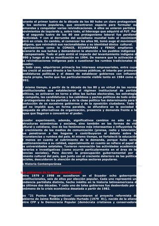 Durante el primer lustro de la década de los 80 hubo un claro protagonismo
de los sectores populares, que encontraron espacio para formular sus
demandas y conquistar varias reivindicaciones. A ellos se unieron partidos y
movimientos de izquierda y, sobre todo, el liderazgo que adquirió el FUT. Pero
en el segundo lustro de los 80 ese protagonismo laboral fue perdiendo
efectividad. Y con el derrumbe del socialismo mundial todo el movimiento
entró en crisis. En cambio, al comenzar los años 90, tomó auge el movimiento
indígena, que reivindicó sus nacionalidades y su identidad étnico cultural.
Organizaciones como la CONAIE, ECUARUNARI y FENOC ampliaron el
escenario de sus luchas y demandaron la atención a los pueblos indígenas y
al campesinado. Todo el país sintió el impacto del levantamiento indígena de
1990 y luego el de su movilización en 1994. De manera que la activación de
las reivindicaciones indígenas país a cuestionar los rumbos tradicionales del
Ecuador.
En todo caso, adquirieron primacía los intereses empresariales, entre cuyas
filas creció al acceso directo a las funciones públicas, el interés por promover
candidaturas políticas y el deseo de establecer gobiernos con influencia
directa propia, hecho que fue particularmente visible tanto en 1984 como en
1992.
Al mismo tiempo, a partir de la década de los 80 y en virtud de las normas
constitucionales que establecieron el régimen institucional de partidos
políticos, se activaron en torno a ellos las luchas electorales, las estrategias
de campaña, las candidaturas y los cabildeos y pactos políticos de todo orden.
El protagonismo de los partidos y de la clase política fue determinante para la
conducción de os sucesivos gobiernos y de la oposición ciudadana. Todo lo
cual no impidió que, en forma paralela, se difundiera en la sociedad la
búsqueda de alternativas de organización, presencia y demanda frente a las
capas que llegaron a concentrar el poder.
Ecuador experimentó, además, significativos cambios no sólo en sus
estructuras económicas y sociales, sino también en las formas de vida
cultural y cotidiana. Uno de los fenómenos más interesantes e influyentes fue
el crecimiento de los medios de comunicación (prensa, radio y televisión),
que penetraron a los hogares y contribuyeron al debate sobre las
circunstancias y rumbos del país. Al mismo tiempo, se fortaleció la educación,
al menos en cuanto al cubrimiento de la demanda, porque hubo serios
cuestionamientos a su calidad, especialmente en cuanto se refiere al papel de
las universidades estatales. Tuvieron renovación las actividades académicas,
literarias e investigativas (como ocurrió particularmente en el área de las
ciencias sociales). Pero decretó la preocupación gubernamental por el
fomento cultural del país, que junto con el creciente deterioro de las políticas
sociales, descuidaron la atención de amplios sectores populares.
La Historia Contemporánea
Los gobiernos de la etapa constitucional
Entre 1979 y 1998 se sucedieron en el Ecuador ocho gobernantes
constitucionales, seis de ellos por elección popular. Cada uno representó una
tendencia partidista distinta, hecho inédito en la historia latinoamericana de
las últimas dos décadas. Y cada uno de tales gobiernos fue desbordado por el
fenómeno de la crisis económica desatada a partir de 1982.
Los "21 Puntos Programáticos" concretaron el proyecto reformista del
gobierno de Jaime Roldós y Osvaldo Hurtado (1979 81), nacido de la alianza
entre CFP y la Democracia Popular (demócrata cristianos y conservadores
 