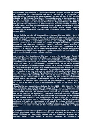 progresistas), que inauguró la fase constitucional. Se puso en marcha un plan
que contemplo la consolidación del sector estatal de la economía, en
circunstancias relativamente esperanzadas, porque el barril del petróleo
bordeaba los 40 dólares. Pero Roldós fue cercado, desde el comienzo, por una
serie de reacciones sociales, por las que provenían de la oposición y aún por
la beligerante acción de la Cámara Nacional de Representantes. En 1981 se
produjo un hecho imprevisto: el enfrentamiento fronterizo entre soldados de
Ecuador y Perú, que por poco desemboca en una guerra. Entonces fue preciso
reorientar recursos hacia la defensa nacional. Pocos meses después
sobrevendría otra tragedia: la muerte del Presidente Jaime Roldós, el 24 de
mayo de 1981.
A Jaime Roldós sucedió el Vicepresidente Osvaldo Hurtado (1981 84). De
acuerdo con la inspiración demócrata cristiana del gobierno, se atribuyó al
Estado un papel económico promocional y socialmente redistribuidor de la
riqueza y se valoró la organización popular. Sin embargo, el FUT líder la
protesta popular y el desarrollo de varias huelgas nacionales exigiendo
profundizar las reformas ofrecidas. Además, Hurtado debió afrontar la
beligerante oposición de las Cámaras de la Producción, temerosas de sus
políticas. Y, a partir del 82, el desencadenamiento de la crisis. Coincidieron
las inundaciones (1983), que acabaron con la producción agrícola del litoral y
destruyeron infraestructuras y obras públicas.
Para afrontar los desajustes, Hurtado procuró la austeridad fiscal, la
restricción de importaciones, la limitación de subsidios y la subida de precios.
Tales políticas condujeron a las "minidevaluaciones" monetarias, el
incremento de los intereses, el aumento de tarifas en los servicios públicos y,
a fines de 1983, a la controvertida "sucretización" de la deuda externa
privada (el estado asumió el pago en dólares de la deuda empresarial privada
que fue transformada a sucre). Así, paulatinamente habían adquirido énfasis
las "medidas económicas", que exigieron un cambio de conceptos y políticas,
con los cuales, a su vez, entraba en transición el modelo estatal. Cada vez
más interesaron los enfoques "gradualistas", las búsquedas de equilibrios
macroeconómicos, la vertiente neo liberal de varias medidas y aún las
perspectivas de renegociación de la deuda, en los términos usualmente
exigidos por el FMI en toda Latinoamérica. Pese a las crecientes dificultades,
el gobierno de Hurtado logró mantener la institucionalidad constitucional y
aún recuperar en algo la maltrecha economía del país, en su último año de
gestión.
A Osvaldo Hurtado sucedió León Febres Cordero (1984 88), líder del Partido
Social Cristiano, que triunfó con el apoyo del "Frente de Reconstrucción
Nacional" (una alianza de los partidos de derecha) y un amplio consenso del
empresariado nacional. En consecuencia, durante su gobierno dirigente y
líder de las cámaras de agricultura, comercio, industria y bancos, ocuparon
ministerios y puestos claves de las principales instituciones, de tal manera
que las nuevas políticas, que condenaron las ejecutadas por el gobierno
anterior, se orientaron por el "neoliberalismo" en auge. Así la problemática
económica del país fue reenfocada y el papel del estado definitivamente
cuestionado, afirmándose la apertura al capital externo, la liberalización del
mercado y a fe casi absoluta en los valores desarrollistas de la empresa
privada.
La orientación económica y política del gobierno socialcristiano afectó a los
sectores populares, cuyas condiciones de vida sufrieron el impacto de los
ajustes económicos, motivados incluso por un terremoto ocurrido en la
amazonía (1987), que obligó a paralizar durante un semestre las
 