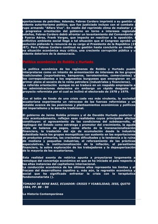 exportaciones de petróleo. Además, Febres Cordero imprimió a su gestión un
evidente autoritarismo político, que fue justiciado incluso con el combate al
grupo armando "Alfaro Vive". En medio del reprimido clima de malestar y de
la progresiva orientación del gobierno en torno a intereses regionales
costeños, Febres Cordero debió afrontar un levantamiento del Comandante de
la Fuerza Aérea, Frank Vargas, que impacto en reactivar a la oposición. El
conflictivo ambiente social llegó a tal situación que el Congreso aprobó una
resolución pidiendo la renuncia de su cargo al Presidente de la República (21-
I-87). Pero Febres Cordero continuó su gestión hasta concluirla en medio de
una situación económica muy crítica, una creciente corrupción pública y un
evidente deterioro de la democracia.
Política económica de Roldós y Hurtado
La política económica de los regímenes de Roldós y Hurtado puede
interpretarse como un intento de armonización de intereses de los grupos
tradicionales (exportadores, banqueros, terratenientes, comerciantes) y
los correspondientes a los segmentos burgueses que emergieran en un
primer plano al socaire de la renta petrolera (industriales y financieros).
La referida orientación aunque no se traduce en un respaldo empresaria a
las administraciones determina sin embargo un rápido desgaste del
proyecto reformista por el cual se inclinó el electorado de 1978 y 1979.
Con el telón de fondo de una crisis cada vez más virulenta, la sociedad
ecuatoriana experimenta un retroceso de las fuerzas reformistas y un
notable avance de las posiciones y planteamientos económicos y políticos
del imperialismo y la derecha tradicional.
El gobierno de Jaime Roldós primero y el de Osvaldo Hurtado posterior y
más acentuadamente, reflejan esas realidades cuyos principales afectos
constituyen: el agravamiento de las condiciones del subdesarrollo, el
repliegue del Estado como estratega y promotor del crecimiento, la aguda
crisis de balanza de pagos, como efecto de la transnacionalización
financiera, la traslación del eje de acumulación desde la industria
subsidiada hacia los grupos monopólicos con sustento en las exportaciones
de productos primarios, las crecientes dificultades y la tendencia a la ruina
de mediana y pequeñas industrias, el reforzamiento de las prácticas
especulativas, la institucionalización de la inflación, el parasitismo
financiero, la sobre exploración de los trabajadores y la depauperización
de la mayoría de los ecuatorianos.
Esta realidad exenta de retórica apunta a proyectarse largamente a
remolque del concertaje económico en que se ha iniciado el país respecto a
las altas instancias del capitalismo internacional.
La conducción económica de los últimos años representa los límites y el
fracaso del desarrollismo cepalino y, más aún, la regresión económica y
social que ha significado enfrentar la crisis con la terapéutica
fondomonetarista ().
TOMADO DE RENE BAEZ, ECUADOR: CRISIS Y VIABILIDAD, IESS, QUITO
1984, PP. 88 - 90
La Historia Contemporánea
 