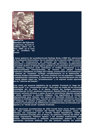 CONFLICTO
Miembro del Ejército
ecuatoriano, durante el
conflicto bálico con el
Perú, 1995, en la zona
de la cordillera del
Cóndor.
El nuevo gobierno del socialdemócrata Rodrigo Borja (1988 92), patrocinado
por la Izquierda Democrática, fue el resultado de la reacción política contra la
derecha. En consecuencia, se preocupó por restaurar la convivencia
democrática e institucional del país y desconfió del heredero neoliberalismo,
procurando atribuir al Estado alguna gestión en la promoción de la economía.
Sin embargo, tampoco pudo sustraerse al modelo empresarial y a los
condicionamientos internacionales, de manera que adoptó medidas
tendientes a flexibilizar el Código del Trabajo, promocionar la microempresa y
el sistema de "maquilas" (trabajo complementario en la elaboración de
productos finales exportables), así como continuó con los paquetes y medidas
de estabilización económica, la observación de las recomendaciones del FMI,
el inicial debate sobre las "privatizaciones" y la expresa acción ejecutada
para la "reforma del Estado".
Borja contó con mayoría legislativa de su partido. Proclamó el "pago de la
deuda social" y la "concertación social". Pero obró en medio de las herencias
acumuladas por la crisis. A la época, incluso las huelgas nacionales,
promovidas por el FUT, perdieron resonancia. Resultó difícil, en consecuencia,
promover acciones eficaces, a pesar de que se concretaron algunas campañas
de salud, educación y atención indígena. Fue significativa la iniciativa
gubernamental para intentar una solución al diferendo limítrofe con Perú
mediante el arbitraje del Papa, inscrita en una renovada conciencia nacional.
Sin embargo, al concluir el gobierno, las realizaciones liberales del manejo
económico contradecían las definiciones socialdemócratas proclamadas por el
régimen y la "deuda social" quedaba frustrada.
En las elecciones presidenciales de 1992 triunfó Sixto Durán Ballén (1992
96), viejo militante y fundador del Partido Social Cristiano, quien, sin
embargo, fue auspiciado por el Partido Unidad Republicana, rápida y
coyunturalmente formado para el efecto. Su gobierno reafirmó las bases del
modelo empresarial. Políticos ligados a los partidos tradicionales, pero
también administradores o asesores empresariales pasaron a ocupar
importantes funciones públicas. Con ello tomaron impulso las políticas
 