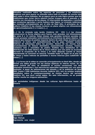 Estudios realizados sobre las especies de pescados y los artefactos
sugieren que para pescar se utilizaba sobre todo el anzuelo de concha más
que redes u otros métodos. No es seguro pero es más lógico pensar que los
valdivianos que vivían tierra adentro hacían trueque para el pescado y la
concha con moradores de las playas. El intercambio de pescados y conchas
por productos agrícolas y carne hubiera sido lógico. La vivienda valdiviana
es conocida principalmente por el sitio de Real Alto. A principios de la
cultura (Valdivia I) las chozas tuvieron un plano elíptico con dimensiones
de aproximadamente 3 x 4 metro [...]
[...] En la vivienda más tardía (Valdivia III VII) [...] las chozas
conservaron la forma elíptica poro fueron más grandes, con dimensiones
de unos 8 x 12 metros. Estas chozas más grandes tuvieron paredes de
postes gruesos colocados verticalmente en trincheras de plano elíptico. Se
supone que huecos de postes mayores dentro de cada choza sirvieron para
sostener el techo, que probablemente fue de paja. También existen
indicios de bahareque sobre las paredes. Dentro de las chozas hubo
acumulaciones de basura doméstica, especialmente conchas, huesos,
cerámica rota y utensilios de piedra. Análisis muy detallados de la
distribución de resto dentro de la choza indican que una parte se acumuló
durante la ocupación de la choza y el resto después cuando la choza
abandonada se convirtió en basural. También hubo un fogón en el piso de
la choza y hasta indicios de pantallas o muros internos para subdividir la
choza [...]
[...] La forma de la aldea es conocida principalmente en Real Alto, donde se
formó una aldea grande con las chozas elípticas en hileras rectas. En la
parte central del sitio, se estableció el recinto ceremonial, con dos
pequeños montículos y sus estructuras especiales separados por una plaza
pequeña. A pesar de estimaciones del tamaño y de la población de Real
Alto (hasta 1.500 habitantes durante Valdivia III), aún no existen análisis
detallados sobre la contemporaneidad de chozas dentro del período
Valdivia III, que duró varios siglos. Sin esta información, no se puede
confiar mucho en ninguna estimación.
Las sociedades indígenas: desde las culturas Agro-Alfareras hasta el
Incario
FIGURILLA
Tipo Venus
Representa una mujer
 