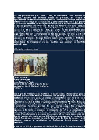 Una vez posesionado (10 VIII 1998) el Presidente Jamil Mahuad dio
prioridad, durante los primeros meses de gobierno, el proceso de
negociaciones limítrofes con el Perú y encaró la definitiva solución del mismo,
contando con el apoyo de la ciudadanía y particularmente con el que provino
de las Fuerzas Armadas. El difícil proceso involucró la actuación mediadora de
los países garantes del Protocolo de Río de Janeiro, con cuyo concurso
Ecuador y Perú arribaron a una fórmula definitiva y a la suscripción de los
Acuerdos el 26 de octubre de 1998, por parte de los presidentes Jamil
Mahuad, del ecuador y Alberto Fujimori, del Perú. Tales Acuerdos fueron
luego ratificados por los Congresos de los dos países. Con ellos y sobre la
base del Protocolo de Río de Janeiro, quedó fijada la línea fronteriza común y
superado un diferendo de larga historia republicana. Además los tratados y
negociaciones adicionales abrieron paso a las todavía insospechadas
posibilidades de integración de dos pueblos que ganaron en identidad
nacional y paz.
La Historia Contemporánea
FIRMA DE LA PAZ
Acuerdo de paz
entre Ecuador y Perú.
Octubre 26 de 1998, por parte de los
presidentes Jamil Mahuad y Alberto
Fujimori.
Este logro de trascendencia histórica y significación internacional para el
gobierno del Presiente Mahuad contrastó, sin embargo, con la atención a los
problemas internos del país. La alianza parlamentaria entre la Democracia
Popular y el Partido Social Cristiano, impensable en otra época, pasó a
sustentar la viabilidad de los proyectos gubernamentales. Al mismo tiempo el
gobierno concentró esfuerzos en la reforma tributaria y el financiamiento de
la calamitosa hacienda pública. En ese marco acogió las propuestas
socialcristianos y a partir de enero de 1999 suspendió la vigencia del
impuesto a la renta e introdujo el impuesto del 1/ a la circulación de
capitales, con lo cual se perdieron las orientaciones redistributivas de la
riqueza. Paralelamente el gobierno implementó el salvataje económico para
algunos bancos del país, cuyas dificultades amenazaron al conjunto del
sistema financiero, mientras la subida del dólar, del tipo de interés y de la
inflación, pasaron a constituirse en fenómenos incontrolables de la
coyuntura.
En marzo de 1999 el gobierno de Mahuad decretó un feriado bancario y la
 