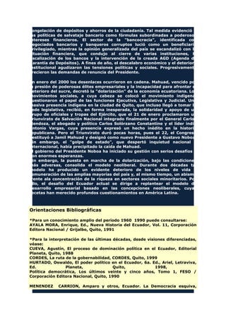 congelación de depósitos y ahorros de la ciudadanía. Tal medida evidenció a
las políticas de salvataje bancario como fórmulas subordinadas a poderosos
intereses financieros. El sector de la "bancocracia", identificada con
negociados bancarios y banqueros corruptos lució como un beneficiario
privilegiado, mientras la opinión generalizada del país se escandalizó con la
situación financiera, que condujo al cierre de varias instituciones, la
fiscalización de los bancos y la intervención de la creada AGD (Agenda de
Garantía de Depósitos). A fines de año, el descalabro económico y el deterioro
institucional agudizaron las tensiones políticas y sociales. Progresivamente
crecieron las demandas de renuncia del Presidente.
En enero del 2000 los desenlaces ocurrieron en cadena. Mahuad, vencido por
la presión de poderosas élites empresariales y la incapacidad para afrontar el
deterioro del sucre, decretó la "dolarización" de la economía ecuatoriana. Los
movimientos sociales, a cuya cabeza se colocó el movimiento indígena,
cuestionaron el papel de las funciones Ejecutiva, Legislativa y Judicial. Una
masiva presencia indígena en la ciudad de Quito, que incluso llegó a tomar la
sede legislativa, recibió, en forma inesperada, la solidaridad y apoyo de un
grupo de oficiales y tropas del Ejército, que el 21 de enero proclamaron un
Triunvirato de Salvación Nacional integrado finalmente por el General Carlos
Mendoza, el abogado y político Carlos Solórzano Constantine y el líder indio
Antonio Vargas, cuya presencia expresó un hecho inédito en la historia
republicana. Pero el Triunvirato duró pocas horas, pues el 22, el Congreso
destituyó a Jamil Mahuad y designó como nuevo Presidente a Gustavo Noboa.
Sin embargo, el "golpe de estado", que despertó inquietud nacional e
internacional, había precipitado la caída de Mahuad.
El gobierno del Presidente Noboa ha iniciado su gestión con serios desafíos y
con enormes esperanzas.
Sin embargo, la puesta en marcha de la dolarización, bajo las condiciones
más adversas, consolida el modelo neoliberal. Durante dos décadas tal
modelo ha producido un evidente deterioro de los niveles de vida y
remuneración de las amplias mayorías del país y, al mismo tiempo, un abismo
frente ala concentración de la riqueza en sectores sociales minoritarios. Por
ello, el desafío del Ecuador actual se dirige a replantear el modelo de
desarrollo empresarial basado en las concepciones neoliberales, cuyas
recetas han merecido profundos cuestionamientos en América Latina.
Orientaciones Bibliográficas
*Para un conocimiento amplio del período 1960 1990 puede consultarse:
AYALA MORA, Enrique, Ed., Nueva Historia del Ecuador, Vol. 11, Corporación
Editora Nacional / Grijalbo, Quito, 1991
*Para la interpretación de las últimas décadas, desde visiones diferenciadas,
véase:
CUEVA, Agustín, El proceso de dominación política en el Ecuador, Editorial
Planeta, Quito, 1988
CORDES, La ruta de la gobernabilidad, CORDES, Quito, 1999
HURTADO, Oswaldo, El poder político en el Ecuador, 6a. Ed., Ariel, Letraviva,
Ed. Planeta, Quito, 1998,
Política democrática, Los últimos veinte y cinco años, Tomo 1, FESO /
Corporación Editora Nacional, Quito, 1990
MENENDEZ CARRION, Amparo y otros, Ecuador. La Democracia esquiva,
 