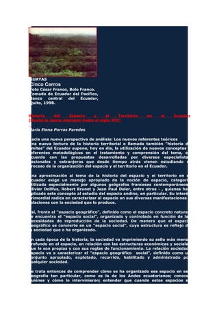 GUAYAS
Cinco Cerros
Foto César Franco, Bolo Franco.
Tomado de Ecuador del Pacífico,
Banco central del Ecuador,
Quito, 1998.
Historia del Espacio y el Territorio en el Ecuador
(Desde la época aborigen hasta el siglo XIX)
María Elena Porras Paredes
Hacia una nueva perspectiva de análisis: Los nuevos referentes teóricos
Una nueva lectura de la historia territorial o llamada también "historia de
límites" del Ecuador supone, hoy en día, la utilización de nuevos conceptos y
referentes metodológicos en el tratamiento y comprensión del tema, en
acuerdo con las propuestas desarrolladas por diversos especialistas
nacionales y extranjeros que desde tiempo atrás vienen estudiando el
proceso de la organización del espacio y el territorio en el Ecuador.
Una aproximación al tema de la historia del espacio y el territorio en el
Ecuador exige un manejo apropiado de la noción de espacio, categoría
utilizada especialmente por algunos geógrafos franceses contemporáneos
Olivier Dollfus, Robert Brunet y Jean Paul Deler, entre otros - , quienes han
aplicado este concepto al estudio del espacio andino, en particular. Su interés
primordial radica en caracterizar al espacio en sus diversas manifestaciones y
relaciones con la sociedad que lo produce.
Así, frente al "espacio geográfico", definido como el espacio concreto natural,
se encuentra el "espacio social", organizado y controlado en función de las
necesidades de reproducción de la sociedad. De manera que el espacio
geográfico se convierte en un "espacio social", cuya estructura es reflejo de
la sociedad que o ha organizado.
En cada época de la historia, la sociedad va imprimiendo su sello más menos
profundo en el espacio, en relación con las estructuras económicas y sociales
que le son propias y con sus reglas de funcionamiento. La relación sociedad
espacio va a caracterizar el "espacio geográfico social", definido como un
conjunto apropiado, explotado, recorrido, habilitado y administrado por
cualquier sociedad.
Se trata entonces de comprender cómo se ha organizado ese espacio en esa
geografía tan particular, como es la de los Andes ecuatorianos; conocer
quiénes y cómo lo intervinieron; entender que cuando estos espacios se
 