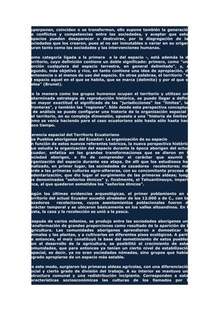 superponen, coinciden o se transforman, ello supone también la generación
de conflictos y competencias entre las sociedades, y aceptar que estos
espacios pueden desaparecer o destruirse, por la disgregación de las
sociedades que los crearon, pues al no ser inmutables o variar en su origen,
duran tanto como las sociedades y las intervenciones humanas.
Como categoría ligada a la primera a la del espacio -, está además la de
territorio, cuyo definición contiene un doble significado: primero, como "una
porción cualquiera del espacio terrestre, en general delimitado", y, el
segundo, más objetivo y rico, en tanto contiene una idea de apropiación, de
pertenencia o al menos de uso del espacio. En otras palabras, el territorio "es
el espacio aquel en el que se habita, que se marca (delimita) y por el que se
pelea" (Brunet).
De la manera como los grupos humanos ocupan el territorio y utilizan una
determinada estrategia de reproducción histórica, se puede llegar a definir
con mayor exactitud el significado de las "jurisdicciones" los "límites", las
"fronteras", y también las "regiones". Sólo desde esta perspectiva conceptual
y de análisis se puede configurar una historia de la organización espacial y
del territorio, en su compleja dimensión, opuesta a una "historia de límites",
como se venía haciendo para el caso ecuatoriano sólo hasta sólo hasta hace
poco tiempo.
Herencia espacial del Territorio Ecuatoriano
Los Pueblos aborígenes del Ecuador: La organización de su espacio
En función de estos nuevos referentes teóricos, la nueva perspectiva histórica
que estudia la organización del espacio durante la época aborigen del actual
Ecuador, enfatiza en las grandes transformaciones que se dieron en la
sociedad aborigen, a fin de comprender el carácter que asumió la
organización del espacio durante esa etapa. De allí que los estudiosos han
analizado, en primer lugar, las sociedades de cazadores recolectores; más
tarde a las primeras culturas agro-alfareras, con su concomitante proceso de
sedentarización, que dio lugar al surgimiento de las primeras aldeas; luego
los denominados "señoríos étnicos" y, finalmente, el Tahuantinsuyo, imperio
Inca, al que quedaron sometidos los "señoríos étnicos".
Según las últimas evidencias arqueológicas, el primer poblamiento en el
territorio del actual Ecuador sucedió alrededor de los 12.000 a de C., con los
cazadores recolectores, cuyos asentamientos poblacionales fueron de
carácter temporal y se ubicaron básicamente en los valles altoandinos. En la
costa, la caza y la recolección se unió a la pesca.
Después de varios milenios, se produjo entre las sociedades aborígenes una
transformación de grandes proporciones como resultado de la aparición de la
agricultura. Las comunidades aborígenes aprendieron a domesticar los
animales y las plantas, y a cultivarlas en diferentes pisos ecológicos. A partir
de entonces, el maíz constituyó la base del sometimiento de estos pueblos.
Con el desarrollo de la agricultura, se posibilitó el crecimiento de estas
comunidades, que para entonces ya tenían un cierto nivel de estabilización
espacial, es decir, ya no eran sociedades nómadas, sino grupos que habían
logrado apropiarse de un espacio más estable.
De este modo, surgieron las primeras aldeas agrícolas, con una diferenciación
social y cierto grado de división del trabajo. A su interior se mantuvo una
estructura comunal y una redistribución incipiente. Corresponden a estas
características socioeconómicas las culturas de los llamados por la
 
