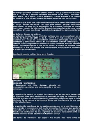 arqueología períodos Formativo (6000 5000 a. de C.) y Desarrollo Regional
(500 a.C 500 d.C): Valdivia, Chorrera, Machalilla, en la costa; Cotocollao y
Cerro Narrío, en la Sierra, y en la Amazonía, la Fase Pastaza y los pueblos
vinculados a la misteriosa Cueva de los Tayos, entre las más importantes.
Estas culturas y otras que vinieron posteriormente se desarrollaron ocupando
un mayor ámbito territorial, con una vida urbana estable, agricultura
desarrollada, variedad en la producción de artefactos, inclusive de metal.
Mantuvieron canales de intercambio de productos, especialmente entre zonas
geográficas diversas con climas y posibilidades productivas complementarias.
Los Señoríos étnicos norandinos
Los señoríos étnicos fueron unidades políticas que se desarrollaron en el
Período de Integración (500 d. de C. 1.500 d. de C.), gracias a alianzas
guerreras que luego se consolidaron mediante complejos sistemas de
parentesco y pertenencia étnica. Se denominaron también "cacicazgos", y
contaron con una organización menor basada en unidades menores llamadas
"ayllus", que reprodujeron, a una escala menor, el control de diversas zonas
productivas, lo que hizo posible que sus miembros mantuvieran la estructura
de producción comunitaria.
Historia del espacio y el territorio en el Ecuador
GRAFICO
Complejo Habitacional
Y Ceremonial del Sitio Sangay, ejemplo de
organización espacial de una aldea durante el período
formativo.
La organización cacical no implicó la existencia de un territorio demarcado
con fronteras fijas, pues cuando no se convertía en área de influencia, era
inestable y sujeto a frecuentes cambios, puesto que más importante eran las
relaciones de parentesco y pertenencia étnica que la existencia de una base
territorial delimitada.
La organización económica de los cacicazgos supuso, en primer término, un
buen manejo y conocimiento del medio ambiente, de manera que pudieron
desarrollar en un sistema de "agricultura multicíclica en diversos pisos
altitudinales contiguos", lo que significó el máximo aprovechamiento del
entorno natural y el uso óptimo de la fuerza de trabajo.
Esta forma de utilización del espacio fue mucho más clara entre los
 