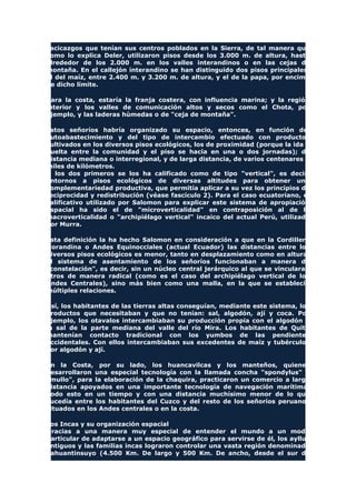 cacicazgos que tenían sus centros poblados en la Sierra, de tal manera que
como lo explica Deler, utilizaron pisos desde los 3.000 m. de altura, hasta
alrededor de los 2.000 m. en los valles interandinos o en las cejas de
montaña. En el callejón interandino se han distinguido dos pisos principales:
el del maíz, entre 2.400 m. y 3.200 m. de altura, y el de la papa, por encima
de dicho límite.
Para la costa, estaría la franja costera, con influencia marina; y la región
interior y los valles de comunicación altos y secos como el Chota, por
ejemplo, y las laderas húmedas o de "ceja de montaña".
Estos señoríos habría organizado su espacio, entonces, en función del
autoabastecimiento y del tipo de intercambio efectuado con productos
cultivados en los diversos pisos ecológicos, los de proximidad (porque la ida y
vuelta entre la comunidad y el piso se hacía en una o dos jornadas); de
distancia mediana o interregional, y de larga distancia, de varios centenares a
miles de kilómetros.
A los dos primeros se los ha calificado como de tipo "vertical", es decir,
entornos a pisos ecológicos de diversas altitudes para obtener una
complementariedad productiva, que permitía aplicar a su vez los principios de
reciprocidad y redistribución (véase fascículo 2). Para el caso ecuatoriano, el
calificativo utilizado por Salomon para explicar este sistema de apropiación
espacial ha sido el de "microverticalidad" en contraposición al de la
macroverticalidad o "archipiélago vertical" incaico del actual Perú, utilizado
por Murra.
Esta definición la ha hecho Salomon en consideración a que en la Cordillera
Norandina o Andes Equinocciales (actual Ecuador) las distancias entre los
diversos pisos ecológicos es menor, tanto en desplazamiento como en altura.
El sistema de asentamiento de los señoríos funcionaban a manera de
"constelación", es decir, sin un núcleo central jerárquico al que se vincularan
otros de manera radical (como es el caso del archipiélago vertical de los
Andes Centrales), sino más bien como una malla, en la que se establecía
múltiples relaciones.
Así, los habitantes de las tierras altas conseguían, mediante este sistema, los
productos que necesitaban y que no tenían: sal, algodón, ají y coca. Por
ejemplo, los otavalos intercambiaban su producción propia con el algodón y
la sal de la parte mediana del valle del río Mira. Los habitantes de Quito
mantenían contacto tradicional con los yumbos de las pendientes
occidentales. Con ellos intercambiaban sus excedentes de maíz y tubérculos
por algodón y ají.
En la Costa, por su lado, los huancavilcas y los manteños, quienes
desarrollaron una especial tecnología con la llamada concha "spondylus" o
"mullo", para la elaboración de la chaquira, practicaron un comercio a larga
distancia apoyados en una importante tecnología de navegación marítima.
Todo esto en un tiempo y con una distancia muchísimo menor de lo que
sucedía entre los habitantes del Cuzco y del resto de los señoríos peruanos
situados en los Andes centrales o en la costa.
Los Incas y su organización espacial
Gracias a una manera muy especial de entender el mundo a un modo
particular de adaptarse a un espacio geográfico para servirse de él, los ayllus
antiguos y las familias incas lograron controlar una vasta región denominada
Tahuantinsuyo (4.500 Km. De largo y 500 Km. De ancho, desde el sur de
 