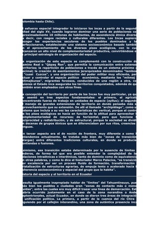 Colombia hasta Chile).
El esfuerzo espacial integrador lo iniciaron los incas a partir de la segunda
mitad del siglo XV, cuando lograron dominar una serie de poblaciones con
aproximadamente 10 millones de habitantes, de ascendencia étnica diversa,
es decir, con rasgos raciales y culturales diferentes. Los Incas supieron
recoger las experiencias seculares de los pueblos dominados y las
perfeccionaron, estableciendo una sistema socioeconómico basado también
en el aprovechamiento de los diversos pisos ecológicos, con lo cual
alcanzaron un alto nivel de complementariedad productiva, convirtiéndose en
la principal estrategia de organización del espacio.
La organización de este espacio se complementó con la construcción del
Camino Real o "Qápaq Ñan", que permitía la comunicación entre extensos
territorios; la repartición de poblaciones a través de un sistema próximo al
decimal; la creación de asentamientos jerarquizados denominados "tambos"
y "cuasi Cuzcos", y una organización del poder militar muy eficiente, para
actuar y controlar el espacio político económico, mediante los "mitmaj o
mitmajkunas", migrantes forzosos, conducidos de una región a otra, con
quienes el Estado inca aseguraba los territorios conquistados, además de que
también eran empleados con otros fines.
La concepción del territorio por parte de los Incas fue muy particular, ya que
se asentó en tres aspectos fundamentales: el primero, el agrícola,
concentrando fuerza de trabajo en unidades de espacio (ayllus); el segundo,
el manejo de grandes extensiones de territorio en donde pensaba más su
aprovechamiento que su extensión. De allí el llamado "archipiélago", como un
sistema que incluía a su vez las características de: vertical, porque el control
de los pisos ecológicos se hacía en función de la altitud para aprovechar la
complementariedad de recursos; de horizontal, para que funcione la
reciprocidad y redistribución, y de estructural, porque la sociedad se dividía
en decenas de grupos étnicos que se diferenciaban por sus ritos, creencias y
lenguas.
Un tercer aspecto era el de noción de frontera, muy diferente a como la
entendemos actualmente. Se trataba más bien de "zonas de transición"
(Vargas) entre diferentes tradiciones culturales, en donde se producían
contiendas o fusiones.
Asimismo, esa transición estaba determinada por la ausencia de límites o
linderos, de forma tal que era posible entender la complejidad de las
relaciones intraétnicas e interétnicas, tanto de dominio como de equivalencia.
En otras palabras, y como lo dice el historiador Marco Palacios, "es transición
por excelencia por ser un proceso fluido de formación, transformación y
cristalización de estructuras agrarias, de empuje lento o acelerado hacia la
coherencia socioeconómica y espacial del grupo que la habita".
Historia del espacio y el territorio en el Ecuador
Resulta igualmente inapropiado hablar de "límites" del Tahuantinsuyo, pues
más bien los pueblos o ciudades eran "zonas de contacto más o menos
fluidas", entre las cuales era muy difícil trazar una línea de demarcación. Esto
habría ocurrido justamente en el caso de la zona norandina o Andes
septentrionales, actual Ecuador, en donde se dieron tres áreas de integración
o unificación política. La primera, a partir de la cuenca del río Chira y
siguiendo por el callejón interandino, una zona de auténtica presencia inca,
 