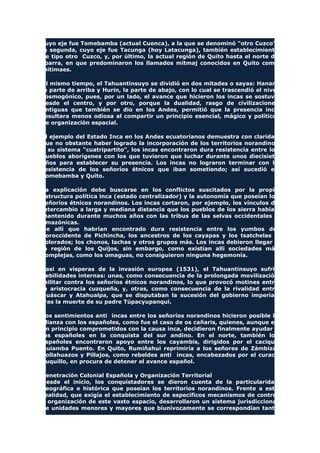 cuyo eje fue Tomebamba (actual Cuenca), a la que se denominó "otro Cuzco";
la segunda, cuyo eje fue Tacunga (hoy Latacunga), también establecimiento
de tipo otro Cuzco, y, por último, la actual región de Quito hasta el norte de
Ibarra, en que predominaron los llamados mitmaj conocidos en Quito como
mitimaes.
Al mismo tiempo, el Tahuantinsuyo se dividió en dos mitades o sayas: Hanan,
la parte de arriba y Hurin, la parte de abajo, con lo cual se trascendió el nivel
cosmogónico, pues, por un lado, el avance que hicieron los incas se sostuvo
desde el centro, y por otro, porque la dualidad, rasgo de civilizaciones
antiguas que también se dio en los Andes, permitió que la presencia inca
resultara menos odiosa al compartir un principio esencial, mágico y político,
de organización espacial.
El ejemplo del Estado Inca en los Andes ecuatorianos demuestra con claridad
que no obstante haber logrado la incorporación de los territorios norandinos
a su sistema "cuatripartito", los incas encontraron dura resistencia entre los
pueblos aborígenes con los que tuvieron que luchar durante unos diecisiete
años para establecer su presencia. Los incas no lograron terminar con la
resistencia de los señoríos étnicos que iban sometiendo; así sucedió en
Tomebamba y Quito.
La explicación debe buscarse en los conflictos suscitados por la propia
estructura política inca (estado centralizador) y la autonomía que poseían los
señoríos étnicos norandinos. Los incas cortaron, por ejemplo, los vínculos de
intercambio a larga y mediana distancia que los pueblos de los sierra habían
mantenido durante muchos años con las tribus de las selvas occidentales y
amazónicas.
De allí que habrían encontrado dura resistencia entre los yumbos del
noroccidente de Pichincha, los ancestros de los cayapas y los tsatchelas o
colorados; los chonos, lachas y otros grupos más. Los incas debieron llegar a
la región de los Quijos, sin embargo, como existían allí sociedades más
complejas, como los omaguas, no consiguieron ninguna hegemonía.
Casi en vísperas de la invasión europea (1531), el Tahuantinsuyo sufrió
debilidades internas: unas, como consecuencia de la prolongada movilización
militar contra los señoríos étnicos norandinos, lo que provocó motines entre
la aristocracia cuzqueña, y, otras, como consecuencia de la rivalidad entre
Huáscar y Atahualpa, que se disputaban la sucesión del gobierno imperial,
tras la muerte de su padre Túpacyupanqui.
Los sentimientos anti incas entre los señoríos norandinos hicieron posible la
alianza con los españoles, como fue el caso de os cañaris, quienes, aunque en
un principio comprometidos con la causa inca, decidieron finalmente ayudar a
los españoles en la conquista del sur andino. En el norte, también los
españoles encontraron apoyo entre los cayambis, dirigidos por el cacique
Quiamba Puento. En Quito, Rumiñahui reprimiría a los señores de Zámbiza,
Collahuazos y Pillajos, como rebeldes anti incas, encabezados por el curaca
Suquillo, en procura de detener el avance español.
Penetración Colonial Española y Organización Territorial
Desde el inicio, los conquistadores se dieron cuenta de la particularidad
geográfica e histórica que poseían los territorios norandinos. Frente a esta
realidad, que exigía el establecimiento de específicos mecanismos de control
y organización de este vasto espacio, desarrollaron un sistema jurisdiccional
de unidades menores y mayores que biunívocamente se correspondían tanto
 
