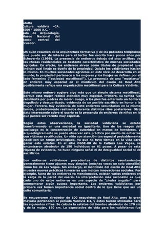 adulta
Cultura valdivia -CA.
3500 - 1500 A.C. -
Sala de Arqueología,
Museo Nacional del
banco central del
Ecuador.
Un buen resumen de la arquitectura formativa y de los poblados tempranos
que puede ser de interés para el lector fue escrito hace pocos años por
Echeverría (1998). La presencia de entierros debajo del piso arcilloso de
las chozas residenciales es bastante característico de muchas sociedades
agrícolas. En efecto, los entierros sirven como títulos de propiedad que
indican cual linaje es dueño de la propiedad. Quizás los valdivianos hacían
lo mismo. En muchas sociedades agrícolas en este nivel de desarrollo en el
mundo, la propiedad pertenece a las mujeres y los linajes se definen por el
lado femenino ("sociedad matrilineal"). La presencia de una "matriarca"
en entierro muy especial en el montículo del osario de Real Alto
posiblemente refleje una organización matrilineal para la Cultura Valdivia.
Este mismo entierro sugiere algo más que un simple sistema matrilineal,
porque esta mujer recibió atención muy especial. Primero, su tumba fue
recubierta por piedras de moler. Luego, a los pies fue enterrado un hombre
degollado y descuartizado, evidencia de un posible sacrificio en honor a la
mujer. Tercero, hay evidencia de siete entierros secundarios en la misma
tumba, probablemente realizados durante distintos ritos posteriores. Otro
dato interesando sobre el osario es la presencia de entierros de niños en lo
que parece ser recinto muy especial.
Según estas observaciones, la sociedad valdiviana se estaba
transformando en una sociedad no igualitaria. Uno de los rasgos del
cacicazgo es la concentración de autoridad en manos de herederos, y
arqueológicamente se puede observar esta práctica por medio de entierros
con víctimas sacrificadas. Un niño con atención tan especial probablemente
nació con un rango privilegiado, ya que no tuvo tiempo en la vida para
ganar este estatus. En el sitio OGSE-80 de la Cultura Las Vegas, se
encontraron alrededor de 190 individuos en 61 pozos. A pesar de esta
riqueza de evidencia, no hubo ninguna señal ni de desigualdad social ni de
sacrificios.
Los entierros valdivianos procedentes de distintos asentamientos
generalmente tiene ajuares muy simples (muchas veces un solo utensilio)
como los de Las Vegas. Sin embargo, el montículo del osario de Real Alto
muestra nuevas prácticas funerarias que indican innovaciones sociales. Por
ejemplo, fuera de los entierros ya mencionados, existen varios entierros en
la zanja de la pared del osario. La interpretación más razonable es que
cada uno de estos entierros es una especie de "piedra angular" para
conmemorar algún suceso importante. Los entierros valdivianos por
primera vez toman importancia social dentro de lo que tiene que ser un
culto comunitario.
Se recuperaron alrededor de 100 esqueletos de Real Alto, pero la gran
mayoría pertenecen al período Valdivia III, y éstos fueron utilizados para
las siguientes cifras. Se calcula la estatua del hombre alrededor de 170 cm
y de la mujer, 160 cm. La expectativa de vida para los valdivianos fue
 