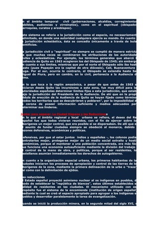en el ámbito temporal civil (gobernaciones, alcaldías, corregimientos,
cabildos, audiencias y virreinatos), como en el espiritual (obispados,
parroquias, curatos y arzobispos).
Este sistema se refería a la jurisdicción como el espacio, no necesariamente
delimitado, en donde una autoridad cualquiera ejercía su mando. En cuanto a
la jurisdicción eclesiástica, ésta se concedía únicamente a través de bulas
pontificias.
La jurisdicción civil y "espiritual" no siempre se cumplió de manera estricta,
ya que muchas veces se combinaron las atribuciones de las autoridades
civiles y eclesiásticas. Por ejemplo, los términos generales que abarcó la
Audiencia de Quito en 1563 acogieron los del Obispado de 1545; sin embargo,
en cuanto a sus límites, mientras que por el norte el Obispado sólo iba hasta
Pasto (pues Popayán era la capital de otra diócesis), Cali, Buenaventura y
Buga. Por el sur, ocurría lo contrario, el Obispado se extendía hasta San
Miguel de Piura, pero en cambio, en lo civil, pertenecía a la Audiencia de
Lima.
En lo que toca a la región amazónica, a pesar de que antes de 1563 se
iniciaron desde Quito las incursiones a esta zona, fue muy difícil para las
autoridades españolas determinar límites fijos a esta jurisdicción, que estaba
bajo la jurisdicción del Presidente de la Audiencia. De ahí que en la propia
cédula de erección de la Audiencia de Quito se hayan fijado como términos
"todos los territorios que se descubrieren y poblaren", por la imposibilidad de
la corona de poseer información suficiente y medios adecuados para
determinar sus linderos.
Juntar para separar: La Ciudad Hispana y las Reducciones
En lo que al ámbito regional y local urbano se refiere, el deseo del Rey
español fue que todos vivieran reunidos, con el fin de ejercer sobre los
aborígenes un mejor control, que era posible si se dispersaban. De allí que en
el asunto de fundar ciudades siempre se obedeció al monarca, debido a
razones defensivas, económicas y políticas.
Defensivas, por que al estar juntos indios y españoles -, los colonos podían
controlarlos mejor, protegerse mejor de un medio social extraño y hostil;
económicas, porque al mantener a una población concentrada, era más fácil
que funcione una economía autosuficiente mediante la división del trabajo y
el control de la mano de obra, y políticas, porque al ser residentes, los
castellanos asumían inmediatamente los derechos de autogobierno.
En cuanto a la organización espacial urbana, los primeros habitantes de las
ciudades iniciaron los procesos de apropiación y control de las tierras de los
aborígenes de la zona, mediante la primera delineación de la urbe o "traza",
así como con la delimitación de ejidos.
Las reducciones
El Estado español proyectó asimismo nuclear al os indígenas en pueblos, de
modo de establecer la "república de blancos", estos últimos establecidos en
calidad de residentes en las ciudades. El mecanismo utilizado con ese
propósito fue el sistema de la encomienda (institución de origen español),
mediante la cual se creó el espacio apropiado para agrupar a los indígenas en
pueblos y desarrollar paralelamente la tarea de evangelización.
Cuando se inició la producción minera, en la segunda mitad del siglo XVI, el
 