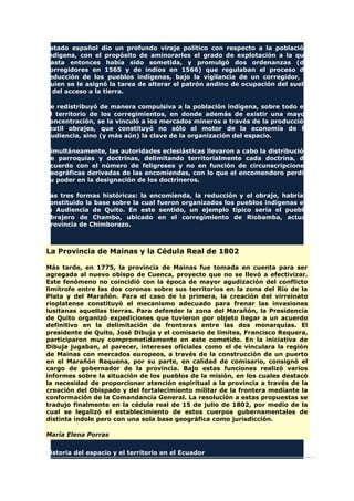 Estado español dio un profundo viraje político con respecto a la población
indígena, con el propósito de aminorarles el grado de explotación a la que
hasta entonces había sido sometida, y promulgó dos ordenanzas (de
corregidores en 1565 y de indios en 1566) que regulaban el proceso de
reducción de los pueblos indígenas, bajo la vigilancia de un corregidor, a
quien se le asignó la tarea de alterar el patrón andino de ocupación del suelo
y del acceso a la tierra.
Se redistribuyó de manera compulsiva a la población indígena, sobre todo en
el territorio de los corregimientos, en donde además de existir una mayor
concentración, se la vinculó a los mercados mineros a través de la producción
textil obrajes, que constituyó no sólo el motor de la economía de la
Audiencia, sino (y más aún) la clave de la organización del espacio.
Simultáneamente, las autoridades eclesiásticas llevaron a cabo la distribución
de parroquias y doctrinas, delimitando territorialmente cada doctrina, de
acuerdo con el número de feligreses y no en función de circunscripciones
geográficas derivadas de las encomiendas, con lo que el encomendero perdió
su poder en la designación de los doctrineros.
Las tres formas históricas: la encomienda, la reducción y el obraje, habrían
constituido la base sobre la cual fueron organizados los pueblos indígenas en
la Audiencia de Quito. En este sentido, un ejemplo típico sería el pueblo
obrajero de Chambo, ubicado en el corregimiento de Riobamba, actual
provincia de Chimborazo.
La Provincia de Mainas y la Cédula Real de 1802
Más tarde, en 1775, la provincia de Mainas fue tomada en cuenta para ser
agregada al nuevo obispo de Cuenca, proyecto que no se llevó a efectivizar.
Este fenómeno no coincidió con la época de mayor agudización del conflicto
limítrofe entre las dos coronas sobre sus territorios en la zona del Río de la
Plata y del Marañón. Para el caso de la primera, la creación del virreinato
rioplatense constituyó el mecanismo adecuado para frenar las invasiones
lusitanas aquellas tierras. Para defender la zona del Marañón, la Presidencia
de Quito organizó expediciones que tuvieron por objeto llegar a un acuerdo
definitivo en la delimitación de fronteras entre las dos monarquías. El
presidente de Quito, José Dibuja y el comisario de límites, Francisco Requera,
participaron muy comprometidamente en este cometido. En la iniciativa de
Dibuja jugaban, al parecer, intereses oficiales como el de vinculara la región
de Mainas con mercados europeos, a través de la construcción de un puerto
en el Marañón Requena, por su parte, en calidad de comisario, consignó el
cargo de gobernador de la provincia. Bajo estas funciones realizó varios
informes sobre la situación de los pueblos de la misión, en los cuales destacó
la necesidad de proporcionar atención espiritual a la provincia a través de la
creación del Obispado y del fortalecimiento militar de la frontera mediante la
conformación de la Comandancia General. La resolución a estas propuestas se
tradujo finalmente en la cédula real de 15 de julio de 1802, por medio de la
cual se legalizó el establecimiento de estos cuerpos gubernamentales de
distinta índole pero con una sola base geográfica como jurisdicción.
María Elena Porras
Historia del espacio y el territorio en el Ecuador
 