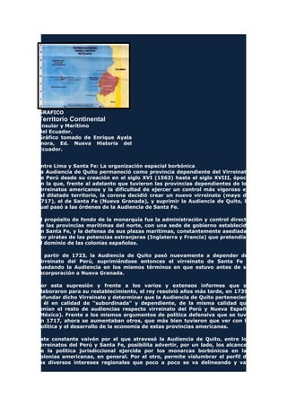 GRAFICO
Territorio Continental
Insular y Marítimo
del Ecuador.
Gráfico tomado de Enrique Ayala
mora, Ed. Nueva Historia del
Ecuador.
Entre Lima y Santa Fe: La organización espacial borbónica
La Audiencia de Quito permaneció como provincia dependiente del Virreinato
de Perú desde su creación en el siglo XVI (1563) hasta el siglo XVIII, época
en la que, frente al adelanto que tuvieron las provincias dependientes de los
virreinatos americanos y la dificultad de ejercer un control más vigoroso en
tal dilatado territorio, la corona decidió crear un nuevo virreinato (mayo de
1717), el de Santa Fe (Nueva Granada), y suprimir la Audiencia de Quito, la
cual pasó a las órdenes de la Audiencia de Santa Fe.
El propósito de fondo de la monarquía fue la administración y control directo
de las provincias marítimas del norte, con una sede de gobierno establecida
en Santa Fe, y la defensa de sus plazas marítimas, constantemente asediadas
por piratas de las potencias extranjeras (Inglaterra y Francia) que pretendían
el dominio de las colonias españolas.
A partir de 1723, la Audiencia de Quito pasó nuevamente a depender del
virreinato del Perú, suprimiéndose entonces el virreinato de Santa Fe y
quedando la Audiencia en los mismos términos en que estuvo antes de su
incorporación a Nueva Granada.
Por esta supresión y frente a los varios y extensos informes que se
elaboraron para su restablecimiento, el rey resolvió años más tarde, en 1739,
refundar dicho Virreinato y determinar que la Audiencia de Quito perteneciera
a él en calidad de "subordinada" y dependiente, de la misma calidad que
tenían el resto de audiencias respecto virreinato del Perú y Nueva España
(México). Frente a los mismos argumentos de política defensiva que se tuvo
en 1717, ahora se aumentaban otros, que más bien tuvieron que ver con la
política y el desarrollo de la economía de estas provincias americanas.
Este constante vaivén por el que atravesó la Audiencia de Quito, entre los
virreinatos del Perú y Santa Fe, posibilita advertir, por un lado, los alcances
de la política jurisdiccional ejercida por los monarcas borbónicos en las
colonias americanas, en general. Por el otro, permite vislumbrar el perfil de
los diversos intereses regionales que poco a poco se va delineando y van
 