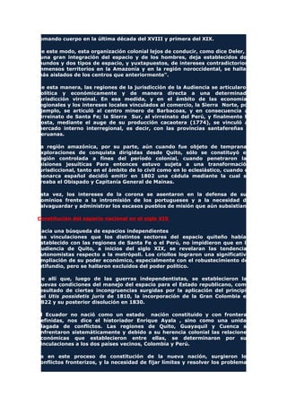 tomando cuerpo en la última década del XVIII y primera del XIX.
De este modo, esta organización colonial lejos de conducir, como dice Deler, a
"una gran integración del espacio y de los hombres, deja establecidos dos
mundos y dos tipos de espacio, y yuxtapuestos, de intereses contradictorios.
Inmensos territorios en la Amazonía y en la región noroccidental, se hallan
más aislados de los centros que anteriormente".
De esta manera, las regiones de la jurisdicción de la Audiencia se articularon
política y económicamente y de manera directa a una determinada
jurisdicción virreinal. En esa medida, y en el ámbito de las economías
regionales y los intereses locales vinculados al comercio, la Sierra Norte, por
ejemplo, se articuló al centro minero de Barbacoas, y en consecuencia al
virreinato de Santa Fe; la Sierra Sur, al virreinato del Perú, y finalmente la
Costa, mediante el auge de su producción cacaotera (1774), se vinculó al
mercado interno interregional, es decir, con las provincias santafereñas o
peruanas.
La región amazónica, por su parte, aún cuando fue objeto de tempranas
exploraciones de conquista dirigidas desde Quito, sólo se constituyó en
región controlada a fines del período colonial, cuando penetraron las
misiones jesuíticas Para entonces estuvo sujeta a una transformación
jurisdiccional, tanto en el ámbito de lo civil como en lo eclesiástico, cuando el
monarca español decidió emitir en 1802 una cédula mediante la cual se
creaba el Obispado y Capitanía General de Mainas.
Esta vez, los intereses de la corona se asentaron en la defensa de sus
dominios frente a la intromisión de los portugueses y a la necesidad de
salvaguardar y administrar los escasos pueblos de misión que aún subsistían.
Constitución del espacio nacional en el siglo XIX
Hacia una búsqueda de espacios independientes
Las vinculaciones que los distintos sectores del espacio quiteño habían
establecido con las regiones de Santa Fe o el Perú, no impidieron que en la
Audiencia de Quito, a inicios del siglo XIX, se revelaran las tendencias
autonomistas respecto a la metrópoli. Los criollos lograron una significativa
ampliación de su poder económico, especialmente con el robustecimiento del
latifundio, pero se hallaron excluidos del poder político.
De allí que, luego de las guerras independentistas, se establecieron las
nuevas condiciones del manejo del espacio para el Estado republicano, como
resultado de ciertas incongruencias surgidas por la aplicación del principio
del Utis possidetis juris de 1810, la incorporación de la Gran Colombia en
1822 y su posterior disolución en 1830.
El Ecuador no nació como un estado nación constituido y con fronteras
definidas, nos dice el historiador Enrique Ayala , sino como una unidad
plagada de conflictos. Las regiones de Quito, Guayaquil y Cuenca se
enfrentaron sistemáticamente y debido a su herencia colonial las relaciones
económicas que establecieron entre ellas, se determinaron por sus
vinculaciones a los dos países vecinos, Colombia y Perú.
Es en este proceso de constitución de la nueva nación, surgieron los
conflictos fronterizos, y la necesidad de fijar límites y resolver los problemas
 