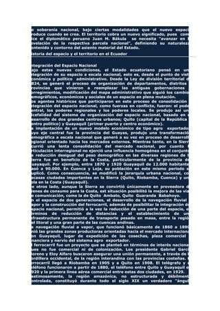 de soberanía nacional, bajo ciertas modalidades que el nuevo espacio
produce cuando se crea. El territorio cobra un nuevo significado, pues como
dice el diplomático peruano Juan M. Bákula se necesita "avanzar en la
revelación de la respectiva parcela nacional", definiendo su naturaleza,
contenido y contorno del asiento material del Estado.
Historia del espacio y el territorio en el Ecuador
Integración del Espacio Nacional
Bajo estas nuevas condiciones, el Estado ecuatoriano pensó en una
integración de su espacio a escala nacional, esto es, desde el punto de vista
económica y político administrativo. Desde la Ley de división territorial de
1824, se generó el proceso de organización de departamentos, distritos y
provincias que vinieron a reemplazar las antiguas gobernaciones y
corregimientos, modificación del mapa administrativo que siguió los cambios
demográficos, económicos y sociales de un espacio en plena mutación.
Los agentes históricos que participaron en este proceso de consolidación e
integración del espacio nacional, como fuerzas en conflicto, fueron: el poder
central, los poderes regionales y los poderes locales. Se produjo así una
bicefalidad del sistema de organización del espacio nacional, basado en el
desarrollo de dos grandes centros urbanos; Quito (capital de la República y
centro político) y Guayaquil (primer puerto y centro económico).
La implantación de un nuevo modelo económico de tipo agro exportador,
cuyo eje central fue la provincia del Guayas, produjo una transformación
demográfica a escala nacional que generó a su vez en proceso de desarrollo
regional orientado hacia los mercados externos. Mientras tanto, en la Sierra
ocurrió una lenta consolidación del mercado nacional, por cuanto la
articulación interregional no ejerció una influencia homogénea en el conjunto
La reducción desigual del peso demográfico en las diversas regiones de la
Sierra fue en beneficio de la Costa, particularmente de la provincia del
Guayaquil. Por ejemplo, entre 1870 y 1920 Guayaquil de 12.000 habitantes
pasó a 90.000. En Cuenca y Loja, su población en este mismo período se
duplicó. Como consecuencia, se modificó la jerarquía urbana nacional, con
escasas ciudades importantes en la Sierra (Quito, Riobamba, Cuenca) y una
sola en la Costa (Guayaquil).
De otros lado, aunque la Sierra se convirtió únicamente en proveedora de
bienes de consumo para la Costa, est situación posibilitó la mejora de las vías
de comunicación, como la de Quito Ambato, Quito Guaranda Babahoyo.
En el espacio de dos generaciones, el desarrollo de la navegación fluvial a
vapor y la construcción del ferrocarril, además de posibilitar la integración del
espacio nacional, permitió a la vez la reducción de una parte del espacio, en
términos de reducción de distancias y el establecimiento de una
infraestructura permanente de transporte pesado en masa, entre la región
del litoral y una gran parte de las cuencas andinas.
La navegación fluvial a vapor, que funcionó básicamente de 1860 a 1890,
unió las grandes zonas productoras orientadas hacia el mercado internacional
con Guayaquil, lugar de expedición de las cosechas, plaza comercial y
financiera y nervio del sistema agro exportador.
El ferrocarril fue un proyecto que se planteó en términos de interés nacional,
pues no fue comercial ni de colonización. Los presidente Gabriel García
Moreno y Eloy Alfaro buscaron asegurar una unión permanente, a través de la
cordillera occidental, de la región interandina con las provincias costeñas. El
ferrocarril llegó a Riobamba en 1905 y a Quito en 1908. El telégrafo y el
teléfono funcionaron a partir de 1880, el teléfono entre Quito y Guayaquil en
1920 y la primera línea aérea comercial entre estas dos ciudades, en 1929.
Lastimosamente, la región amazónica, no estructurada y débilmente
controlada, constituyó durante todo el siglo XIX un verdadero "ángulo
 