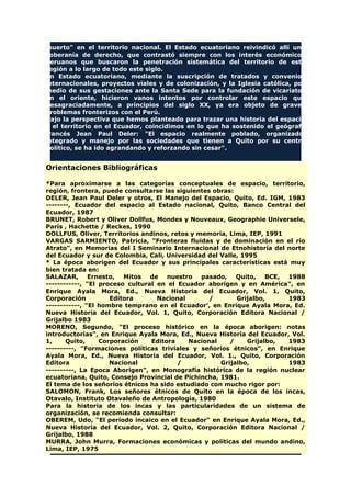 muerto" en el territorio nacional. El Estado ecuatoriano reivindicó allí una
soberanía de derecho, que contrastó siempre con los interés económicos
peruanos que buscaron la penetración sistemática del territorio de esta
región a lo largo de todo este siglo.
En Estado ecuatoriano, mediante la suscripción de tratados y convenios
internacionales, proyectos viales y de colonización, y la Iglesia católica, por
medio de sus gestaciones ante la Santa Sede para la fundación de vicariatos
en el oriente, hicieron vanos intentos por controlar este espacio que
desagraciadamente, a principios del siglo XX, ya era objeto de graves
problemas fronterizos con el Perú.
Bajo la perspectiva que hemos planteado para trazar una historia del espacio
y el territorio en el Ecuador, coincidimos en lo que ha sostenido el geógrafo
francés Jean Paul Deler: "El espacio realmente poblado, organizado,
integrado y manejo por las sociedades que tienen a Quito por su centro
político, se ha ido agrandando y reforzando sin cesar".
Orientaciones Bibliográficas
*Para aproximarse a las categorías conceptuales de espacio, territorio,
región, frontera, puede consultarse las siguientes obras:
DELER, Jean Paul Deler y otros, El Manejo del Espacio, Quito, Ed. IGM, 1983
--------, Ecuador del espacio al Estado nacional, Quito, Banco Central del
Ecuador, 1987
BRUNET, Robert y Oliver Dollfus, Mondes y Nouveaux, Geographie Universele,
París , Hachette / Reckes, 1990
DOLLFUS, Oliver, Territorios andinos, retos y memoria, Lima, IEP, 1991
VARGAS SARMIENTO, Patricia, "Fronteras fluidas y de dominación en el río
Atrato", en Memorias del I Seminario Internacional de Etnohistoria del norte
del Ecuador y sur de Colombia, Cali, Universidad del Valle, 1995
* La época aborigen del Ecuador y sus principales características está muy
bien tratada en:
SALAZAR, Ernesto, Mitos de nuestro pasado, Quito, BCE, 1988
------------, "El proceso cultural en el Ecuador aborigen y en América", en
Enrique Ayala Mora, Ed., Nueva Historia del Ecuador, Vol. 1, Quito,
Corporación Editora Nacional / Grijalbo, 1983
------------, "El hombre temprano en el Ecuador', en Enrique Ayala Mora, Ed.
Nueva Historia del Ecuador, Vol. 1, Quito, Corporación Editora Nacional /
Grijalbo 1983
MORENO, Segundo, "El proceso histórico en la época aborigen: notas
introductorias", en Enrique Ayala Mora, Ed., Nueva Historia del Ecuador, Vol.
1, Quito, Corporación Editora Nacional / Grijalbo, 1983
----------, "Formaciones políticas triviales y señoríos étnicos", en Enrique
Ayala Mora, Ed., Nueva Historia del Ecuador, Vol. 1., Quito, Corporación
Editora Nacional / Grijalbo, 1983
----------, La Epoca Aborigen", en Monografía histórica de la región nuclear
ecuatoriana, Quito, Consejo Provincial de Pichincha, 1981.
El tema de los señoríos étnicos ha sido estudiado con mucho rigor por:
SALOMON, Frank, Los señores étnicos de Quito en la época de los incas,
Otavalo, Instituto Otavaleño de Antropología, 1980
Para la historia de los incas y las particularidades de un sistema de
organización, se recomienda consultar:
OBEREM, Udo, "El periodo incaico en el Ecuador" en Enrique Ayala Mora, Ed.,
Nueva Historia del Ecuador, Vol. 2, Quito, Corporación Editora Nacional /
Grijalbo, 1988
MURRA, John Murra, Formaciones económicas y políticas del mundo andino,
Lima, IEP, 1975
 