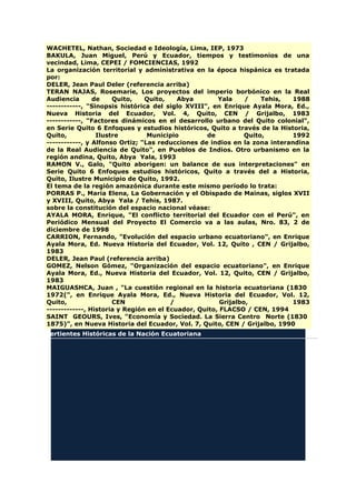 WACHETEL, Nathan, Sociedad e Ideología, Lima, IEP, 1973
BAKULA, Juan Miguel, Perú y Ecuador, tiempos y testimonios de una
vecindad, Lima, CEPEI / FOMCIENCIAS, 1992
La organización territorial y administrativa en la época hispánica es tratada
por:
DELER, Jean Paul Deler (referencia arriba)
TERAN NAJAS, Rosemarie, Los proyectos del imperio borbónico en la Real
Audiencia de Quito, Quito, Abya Yala / Tehis, 1988
------------, "Sinopsis histórica del siglo XVIII", en Enrique Ayala Mora, Ed.,
Nueva Historia del Ecuador, Vol. 4, Quito, CEN / Grijalbo, 1983
------------, "Factores dinámicos en el desarrollo urbano del Quito colonial",
en Serie Quito 6 Enfoques y estudios históricos, Quito a través de la Historia,
Quito, Ilustre Municipio de Quito, 1992
------------, y Alfonso Ortiz; "Las reducciones de indios en la zona interandina
de la Real Audiencia de Quito", en Pueblos de Indios. Otro urbanismo en la
región andina, Quito, Abya Yala, 1993
RAMON V., Galo, "Quito aborigen: un balance de sus interpretaciones" en
Serie Quito 6 Enfoques estudios históricos, Quito a través del a Historia,
Quito, Ilustre Municipio de Quito, 1992.
El tema de la región amazónica durante este mismo período lo trata:
PORRAS P., María Elena, La Gobernación y el Obispado de Mainas, siglos XVII
y XVIII, Quito, Abya Yala / Tehis, 1987.
sobre la constitución del espacio nacional véase:
AYALA MORA, Enrique, "El conflicto territorial del Ecuador con el Perú", en
Periódico Mensual del Proyecto El Comercio va a las aulas, Nro. 83, 2 de
diciembre de 1998
CARRION, Fernando, "Evolución del espacio urbano ecuatoriano", en Enrique
Ayala Mora, Ed. Nueva Historia del Ecuador, Vol. 12, Quito , CEN / Grijalbo,
1983
DELER, Jean Paul (referencia arriba)
GOMEZ, Nelson Gómez, "Organización del espacio ecuatoriano", en Enrique
Ayala Mora, Ed., Nueva Historia del Ecuador, Vol. 12, Quito, CEN / Grijalbo,
1983
MAIGUASHCA, Juan , "La cuestión regional en la historia ecuatoriana (1830
1972(", en Enrique Ayala Mora, Ed., Nueva Historia del Ecuador, Vol. 12,
Quito, CEN / Grijalbo, 1983
-------------, Historia y Región en el Ecuador, Quito, FLACSO / CEN, 1994
SAINT GEOURS, Ives, "Economía y Sociedad. La Sierra Centro Norte (1830
1875)", en Nueva Historia del Ecuador, Vol. 7, Quito, CEN / Grijalbo, 1990
Vertientes Históricas de la Nación Ecuatoriana
 