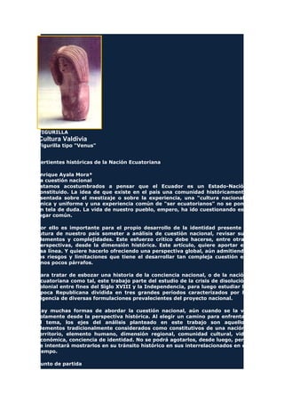 FIGURILLA
Cultura Valdivia
Figurilla tipo "Venus"
Vertientes históricas de la Nación Ecuatoriana
Enrique Ayala Mora*
La cuestión nacional
Estamos acostumbrados a pensar que el Ecuador es un Estado-Nación
constituido. La idea de que existe en el país una comunidad históricamente
asentada sobre el mestizaje o sobre la experiencia, una "cultura nacional"
única y uniforme y una experiencia común de "ser ecuatorianos" no se pone
en tela de duda. La vida de nuestro pueblo, empero, ha ido cuestionando ese
lugar común.
Por ello es importante para el propio desarrollo de la identidad presente y
futura de nuestro país someter a análisis de cuestión nacional, revisar sus
elementos y complejidades. Este esfuerzo crítico debe hacerse, entre otras
perspectivas, desde la dimensión histórica. Este artículo, quiere aportar en
esa línea. Y quiere hacerlo ofreciendo una perspectiva global, aún admitiendo
los riesgos y limitaciones que tiene el desarrollar tan compleja cuestión en
unos pocos párrafos.
Para tratar de esbozar una historia de la conciencia nacional, o de la nación
ecuatoriana como tal, este trabajo parte del estudio de la crisis de disolución
colonial entre fines del Siglo XVIII y la Independencia, para luego estudiar la
Época Republicana dividida en tres grandes períodos caracterizados por la
vigencia de diversas formulaciones prevalecientes del proyecto nacional.
Hay muchas formas de abordar la cuestión nacional, aún cuando se la ve
solamente desde la perspectiva histórica. Al elegir un camino para enfrentar
el tema, los ejes del análisis planteado en este trabajo son aquellos
elementos tradicionalmente considerados como constitutivos de una nación:
territorio, elemento humano, dimensión regional, comunidad cultural, vida
económica, conciencia de identidad. No se podrá agotarlos, desde luego, pero
se intentará mostrarlos en su tránsito histórico en sus interrelacionados en el
tiempo.
Punto de partida
 