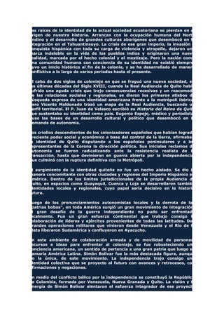 Las raíces de la identidad de la actual sociedad ecuatoriana se pierdan en el
origen de nuestra historia. Arrancan con la ocupación humana del Norte
Andino y el desarrollo de grandes culturas aborígenes que desembocó en la
integración en el Tahuantinsuyo. La crisis de ese gran imperio, la invasión y
conquista hispánica con toda su carga de violencia y atropello, dejaron una
marca indeleble en la vida de los pueblos indios y originaron una nueva
realidad, marcada por el hecho colonial y el mestizaje. Pero la nación como
una comunidad humana con conciencia de su identidad no existió siempre.
Tuvo un inicio histórico al fin de la colonia, y se ha desarrollado de manera
conflictiva a lo largo de varios períodos hasta el presente.
Al cabo de dos siglos de coloniaje en que se fraguó una nueva sociedad, en
las últimas décadas del Siglo XVIII, cuando la Real Audiencia de Quito había
sufrido una aguda crisis que trajo consecuencias recesivas y un reacomodo
de las relaciones sociales y regionales, se dieron los primeros atisbos de
búsqueda expresa de una identidad americana frente a la metrópoli ibérica.
Pero Vicente Maldonado trazó un mapa de la Real Audiencia, buscando un
perfil territorial. El P. Juan de Velasco escribió su Historia del Reino de Quito
que sustentaba su identidad como país. Eugenio Espejo, médico y periodista,
puso las bases de un desarrollo cultural y político que desembocó en la
demanda de autonomía.
Los criollos descendientes de los colonizadores españoles que habían logrado
creciente poder social y económico a base del control de la tierra, afirmaban
la identidad de Quito disputando a los españoles peninsulares y a los
representantes de la Corona la dirección política. Sus iniciales reclamos de
autonomía se fueron radicalizando ante la resistencia realista de la
transacción, hasta que devinieron en guerra abierta por la independencia,
que culminó con la ruptura definitiva con la Metrópoli.
El surgimiento de la identidad quiteña no fue un hecho aislado. Se dio la
manera concomitante con otras ciudades y regiones del Imperio Hispánico en
América. Dentro de los límites jurisdiccionales de la propia Audiencia de
Quito, en espacios como Guayaquil, Cuenca y Loja se desarrollaron también
identidades locales y regionales, cuyo papel sería decisivo en la historia
futura.
Luego de los pronunciamientos autonomistas locales y la derrota de las
"patrias bobas", en toda América surgió un gran movimiento de integración.
El gran desafío de la guerra independiente no pudo ser enfrentado
localmente. Fue un gran esfuerzo continental que trabajo consigo la
colaboración de líderes y ejércitos provenientes de todas las latitudes. Dos
grandes operaciones militares que vinieron desde Venezuela y el Río de la
Plata liberaron Sudamérica y confluyeron en Ayacucho.
En este ambiente de colaboración armada y de movilidad de personas,
recursos e ideas para enfrentar al coloniaje, se fue robusteciendo una
conciencia americana, un sentido de pertencia a una gran patria que luego se
llamaría América Latina. Simón Bolívar fue la más destacada figura, aunque
no la única, de este movimiento. La independencia trajo consigo una
identidad colectiva que se proyecto al futuro con avances y retrocesos, con
afirmaciones y negaciones.
En medio del conflicto bélico por la independencia se constituyó la República
de Colombia, formada por Venezuela, Nueva Granada y Quito. La visión y la
energía de Simón Bolívar alentaron el esfuerzo integrador de ese proyecto
 
