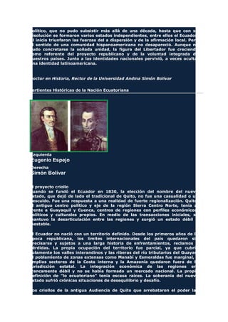 político, que no pudo subsistir más allá de una década, hasta que con su
disolución se formaron varios estados independientes, entre ellos el Ecuador.
Al inicio triunfaron las fuerzas del a dispersión y de la afirmación local. Pero
el sentido de una comunidad hispanoamericana no desapareció. Aunque no
pudo concretarse la soñada unidad, la figura del Libertador fue creciendo
como referente del proyecto republicano y de la voluntad integrada de
nuestros países. Junto a las identidades nacionales pervivió, a veces oculta,
una identidad latinoamericana.
Doctor en Historia, Rector de la Universidad Andina Simón Bolívar
Vertientes Históricas de la Nación Ecuatoriana
Izquierda
Eugenio Espejo
Derecha
Simón Bolívar
El proyecto criollo
Cuando se fundó el Ecuador en 1830, la elección del nombre del nuevo
estado, que dejó de lado el tradicional de Quito, no fue una casualidad o un
descuido. Fue una respuesta a una realidad de fuerte regionalización. Quito,
el antiguo centro político y eje de la región Sierra Centro Norte, tenía al
frente a Guayaquil y Cuenca, centros de regiones con perfiles económicos,
políticos y culturales propios. En medio de las transacciones iniciales, se
mantuvo la desarticulación entre las regiones y surgió un estado débil e
inestable.
El Ecuador no nació con un territorio definido. Desde los primeros años de la
época republicana, los límites internacionales del país quedaron sin
precisarse y sujetos a una larga historia de enfrentamientos, reclamos y
pérdidas. La propia ocupación del territorio fue parcial, ya que cubría
solamente los valles interandinos y las riberas del río tributarios del Guayas.
El poblamiento de zonas extensas como Manabí y Esmeraldas fue marginal, y
amplios sectores de la Costa interna y la Amazonía quedaron fuera de la
jurisdicción estatal. La integración económica de las regiones era
francamente débil y no se había formado un mercado nacional. La propia
definición de "lo ecuatoriano" tenía escasa raíces. La soberanía del nuevo
estado sufrió crónicas situaciones de desequilibrio y desafío.
Los criollos de la antigua Audiencia de Quito que arrebataron el poder las
 
