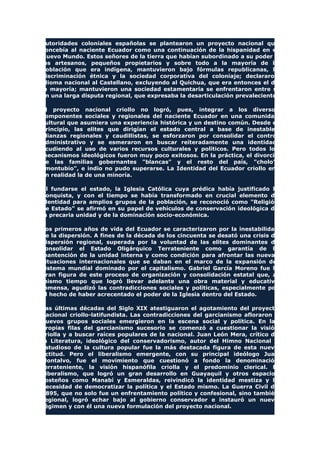 autoridades coloniales españolas se plantearon un proyecto nacional que
concebía al naciente Ecuador como una continuación de la hispanidad en el
Nuevo Mundo. Estos señores de la tierra que habían subordinado a su poder a
los artesanos, pequeños propietarios y sobre todo a la mayoría de la
población que era indígena, mantuvieron bajo fórmulas republicanas, la
discriminación étnica y la sociedad corporativa del coloniaje; declararon
idioma nacional al Castellano, excluyendo al Quichua, que era entonces el de
la mayoría; mantuvieron una sociedad estamentaria se enfrentaron entre si
en una larga disputa regional, que expresaba la desarticulación prevaleciente.
El proyecto nacional criollo no logró, pues, integrar a los diversos
componentes sociales y regionales del naciente Ecuador en una comunidad
cultural que asumiera una experiencia histórica y un destino común. Desde el
principio, las elites que dirigían el estado central a base de inestables
alianzas regionales y caudillistas, se esforzaron por consolidar el control
administrativo y se esmeraron en buscar reiteradamente una identidad,
acudiendo al uso de varios recursos culturales y políticos. Pero todos los
mecanismos ideológicos fueron muy poco exitosos. En la práctica, el divorcio
de las familias gobernantes "blancas" y el resto del país, "cholo",
"montubio", e indio no pudo superarse. La Identidad del Ecuador criollo era
en realidad la de una minoría.
Al fundarse el estado, la Iglesia Católica cuya prédica había justificado la
Conquista, y con el tiempo se había transformado en crucial elemento de
identidad para amplios grupos de la población, se reconoció como "Religión
de Estado" se afirmó en su papel de vehículos de conservación ideológica de
la precaria unidad y de la dominación socio-económica.
Los primeros años de vida del Ecuador se caracterizaron por la inestabilidad
de la dispersión. A fines de la década de los cincuenta se desató una crisis de
dispersión regional, superada por la voluntad de las elites dominantes de
consolidar el Estado Oligárquico Terrateniente como garantía de la
mantención de la unidad interna y como condición para afrontar las nuevas
situaciones internacionales que se daban en el marco de la expansión del
sistema mundial dominado por el capitalismo. Gabriel García Moreno fue la
gran figura de este proceso de organización y consolidación estatal que, al
mismo tiempo que logró llevar adelante una obra material y educativa
inmensa, agudizó las contradicciones sociales y políticas, especialmente por
el hecho de haber acrecentado el poder de la Iglesia dentro del Estado.
Las últimas décadas del Siglo XIX atestiguaron el agotamiento del proyecto
nacional criollo-latifundista. Las contradicciones del garcianismo afloraron y
nuevos grupos sociales emergieron en la escena social y política. En las
propias filas del garcianismo sucesorio se comenzó a cuestionar la visión
criolla y a buscar raíces populares de la nacional. Juan León Mera, crítico de
la Literatura, ideológico del conservadorismo, autor del Himno Nacional y
estudioso de la cultura popular fue la más destacada figura de esta nueva
actitud. Pero el liberalismo emergente, con su principal ideólogo Juan
Montalvo, fue el movimiento que cuestionó a fondo la denominación
terrateniente, la visión hispanófila criolla y el predominio clerical. El
Liberalismo, que logró un gran desarrollo en Guayaquil y otros espacios
costeños como Manabí y Esmeraldas, reivindicó la identidad mestiza y la
necesidad de democratizar la política y el Estado mismo. La Guerra Civil de
1895, que no solo fue un enfrentamiento político y confesional, sino también
regional, logró echar bajo al gobierno conservador e instauró un nuevo
régimen y con él una nueva formulación del proyecto nacional.
 