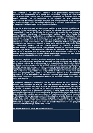 llevó también a los gobiernos liberales a la permanente manipulación
electoral para sostenerse en el poder. Por los demás, aunque no cabe duda
que la Revolución Liberal fue un decisivo momento de consolidación del
Estado Nacional, de su soberanía y de algunos de sus elementos
democráticos, el auge exportador sobre el que se fundamentó, trajo consigo
una acelerada insercción del país en el sistema económico internacional, que
en esos años había entrado en su fase imperialista.
Mucho de lo que no hizo el liberalismo debido a sus límites económicos y
políticos, fue tarea posterior de la izquierda socialistas que surgió con fuerza
y capacidad crítica en la década de los veinte, en medio de una etapa de
aguda recesión económica e inestabilidad política que duró hasta los
cuarenta. El socialismo profundizó, y en algunos sentidos radicalizó, la visión
mestiza de la nación. A la defensa de los conquistas democráticas del
laicismo, especialmente en la educación y la cultura, añadió la crítica de las
condiciones socio económicas del Ecuador y América Latina. El proyecto
nacional que se había desarrollado a base de la percepción del pueblo como
una comunidad mestiza con una cultura común, lo comenzó a percibir
también como el conjunto de los trabajadores pobres del país que, además
del mestizaje tenían como elemento básico de su identidad, una situación de
explotación y miseria que los enfrentaba a las oligarquías criollas y a los
poderes internacionales. Organizar a los trabajos era entonces no solo buscar
cambio social o la revolución, sino integrar a la nación.
El proyecto nacional mestizo, enriqueciendo con la experiencia de las luchas
por las reivindicaciones sociales, se expresó en una propuesta que veía a la
Patria como víctima de la oligarquías y el imperialismo. Contra ellos habría
que luchar con una propuesta de unidad nacional fuertemente anticlerical y
antioligárquica, que agrupó a heterogéneos grupos sociales alrededor de
consignas patrióticas. Los grupos medios urbanos, los movimientos sindicales
y las incipientes organizaciones campesinas e indígenas fueron una base
social del proyecto que, pese a su desarrollo debido a las diversidades
regionales y a la resistencia de amplios sectores populares vinculados al
catolicismo tradicional, que también esbozó un discurso contestario sobre la
patria y la religión.
El diferendo territorial irresoluto con el Perú devino en una invasión al
Ecuador por su vecino del sur en 1941 y la imposición en Rio de Janeiro, de
un arreglo de límites que dejó al país sin grandes extensiones amazónicas
que había reclamado por más de un siglo. La tragedia territorial generó un
profundo trauma en la identidad nacional. El país desarrollo una idea de
impotencia colectiva, de fracaso nacional y de resentimiento con el Perú. A la
idea de la nación mestiza se agregó la de la "nación pequeña" como elemento
de identidad. Varias generaciones de intelectuales, el más destacado de los
cuales fue quizá Benjamín Carrión; expresó esa tendencia en que la
construcción de la nación ponía énfasis en la reivindicación de figuras como
Atahualpa y Eugenio Espejo, así como en el robustecimiento de un proyecto
cultural que fuera reflejo de la lucha social.
Vertientes Históricas de la Nación Ecuatoriana
 