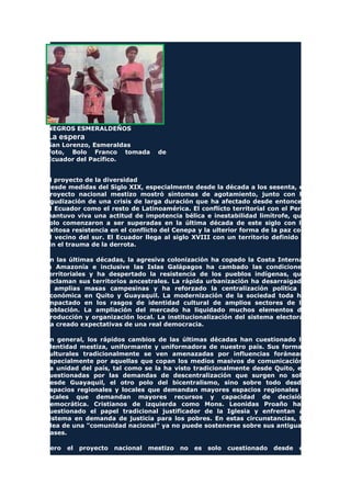 NEGROS ESMERALDEÑOS
La espera
San Lorenzo, Esmeraldas
Foto, Bolo Franco tomada de
Ecuador del Pacífico.
El proyecto de la diversidad
Desde medidas del Siglo XIX, especialmente desde la década a los sesenta, el
proyecto nacional mestizo mostró síntomas de agotamiento, junto con la
agudización de una crisis de larga duración que ha afectado desde entonces
el Ecuador como el resto de Latinoamérica. El conflicto territorial con el Perú
mantuvo viva una actitud de impotencia bélica e inestabilidad limítrofe, que
solo comenzaron a ser superadas en la última década de este siglo con la
exitosa resistencia en el conflicto del Cenepa y la ulterior forma de la paz con
el vecino del sur. El Ecuador llega al siglo XVIII con un territorio definido y
sin el trauma de la derrota.
En las últimas décadas, la agresiva colonización ha copado la Costa Interna,
la Amazonía e inclusive las Islas Galápagos ha cambado las condiciones
territoriales y ha despertado la resistencia de los pueblos indígenas, que
reclaman sus territorios ancestrales. La rápida urbanización ha desarraigado
a amplias masas campesinas y ha reforzado la centralización política y
económica en Quito y Guayaquil. La modernización de la sociedad toda ha
impactado en los rasgos de identidad cultural de amplios sectores de la
población. La ampliación del mercado ha liquidado muchos elementos de
producción y organización local. La institucionalización del sistema electoral
ha creado expectativas de una real democracia.
En general, los rápidos cambios de las últimas décadas han cuestionado la
identidad mestiza, uniformante y uniformadora de nuestro país. Sus formas
culturales tradicionalmente se ven amenazadas por influencias foráneas,
especialmente por aquellas que copan los medios masivos de comunicación.
La unidad del país, tal como se la ha visto tradicionalmente desde Quito, es
cuestionadas por las demandas de descentralización que surgen no solo
desde Guayaquil, el otro polo del bicentralismo, sino sobre todo desde
espacios regionales y locales que demandan mayores espacios regionales y
locales que demandan mayores recursos y capacidad de decisión
democrática. Cristianos de izquierda como Mons. Leonidas Proaño han
cuestionado el papel tradicional justificador de la Iglesia y enfrentan al
sistema en demanda de justicia para los pobres. En estas circunstancias, la
idea de una "comunidad nacional" ya no puede sostenerse sobre sus antiguas
bases.
Pero el proyecto nacional mestizo no es solo cuestionado desde el
 